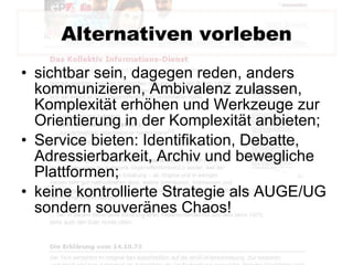 Alternativen vorleben sichtbar sein, dagegen reden, anders kommunizieren, Ambivalenz zulassen, Komplexität erhöhen und Werkzeuge zur Orientierung in der Komplexität anbieten; Service bieten: Identifikation, Debatte, Adressierbarkeit, Archiv und bewegliche Plattformen; keine kontrollierte Strategie als AUGE/UG sondern souveränes Chaos! 