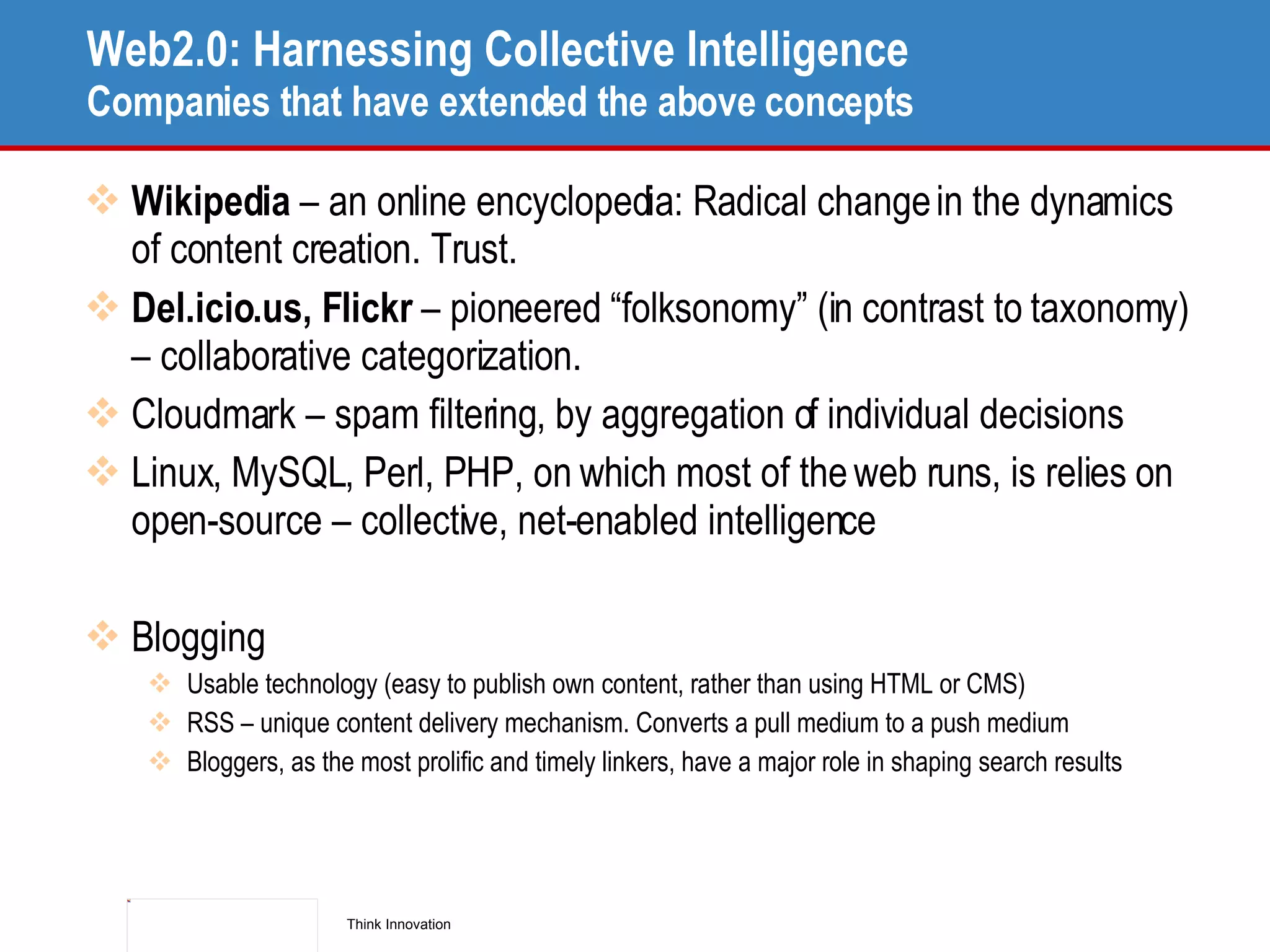 Web2.0: Harnessing Collective Intelligence Companies that have extended the above concepts Wikipedia  – an online encyclopedia: Radical change in the dynamics of content creation. Trust. Del.icio.us, Flickr  – pioneered “folksonomy” (in contrast to taxonomy) – collaborative categorization.  Cloudmark – spam filtering, by aggregation of individual decisions Linux, MySQL, Perl, PHP, on which most of the web runs, is relies on open-source – collective, net-enabled intelligence Blogging Usable technology (easy to publish own content, rather than using HTML or CMS) RSS – unique content delivery mechanism. Converts a pull medium to a push medium Bloggers, as the most prolific and timely linkers, have a major role in shaping search results 