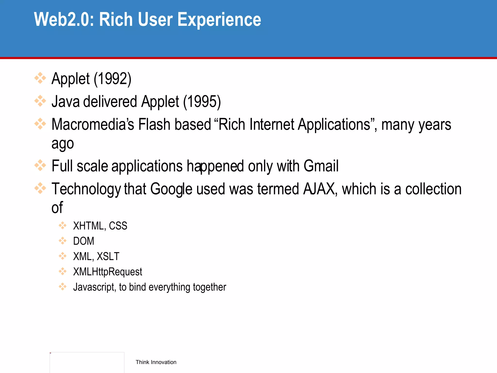 Web2.0: Rich User Experience Applet (1992) Java delivered Applet (1995) Macromedia’s Flash based “Rich Internet Applications”, many years ago Full scale applications happened only with Gmail Technology that Google used was termed AJAX, which is a collection of XHTML, CSS DOM XML, XSLT XMLHttpRequest Javascript, to bind everything together 