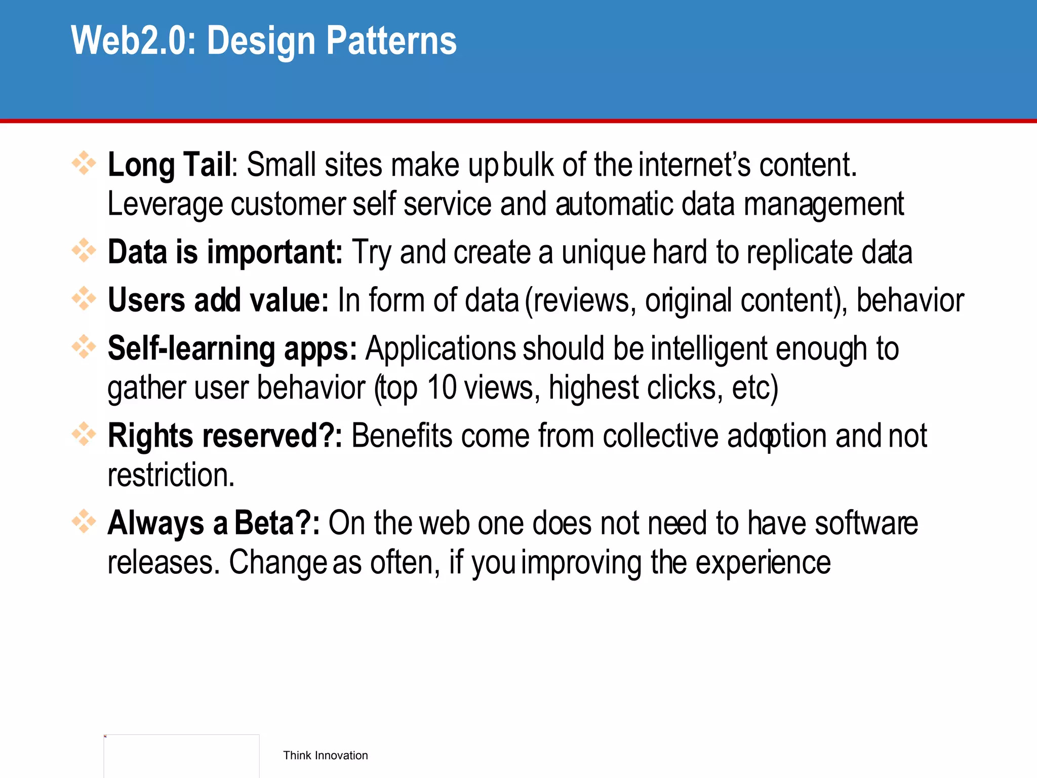 Web2.0: Design Patterns  Long Tail : Small sites make up bulk of the internet’s content. Leverage customer self service and automatic data management Data is important:  Try and create a unique hard to replicate data Users add value:  In form of data (reviews, original content), behavior Self-learning apps:  Applications should be intelligent enough to gather user behavior (top 10 views, highest clicks, etc) Rights reserved?:  Benefits come from collective adoption and not restriction. Always a Beta?:  On the web one does not need to have software releases. Change as often, if you improving the experience 