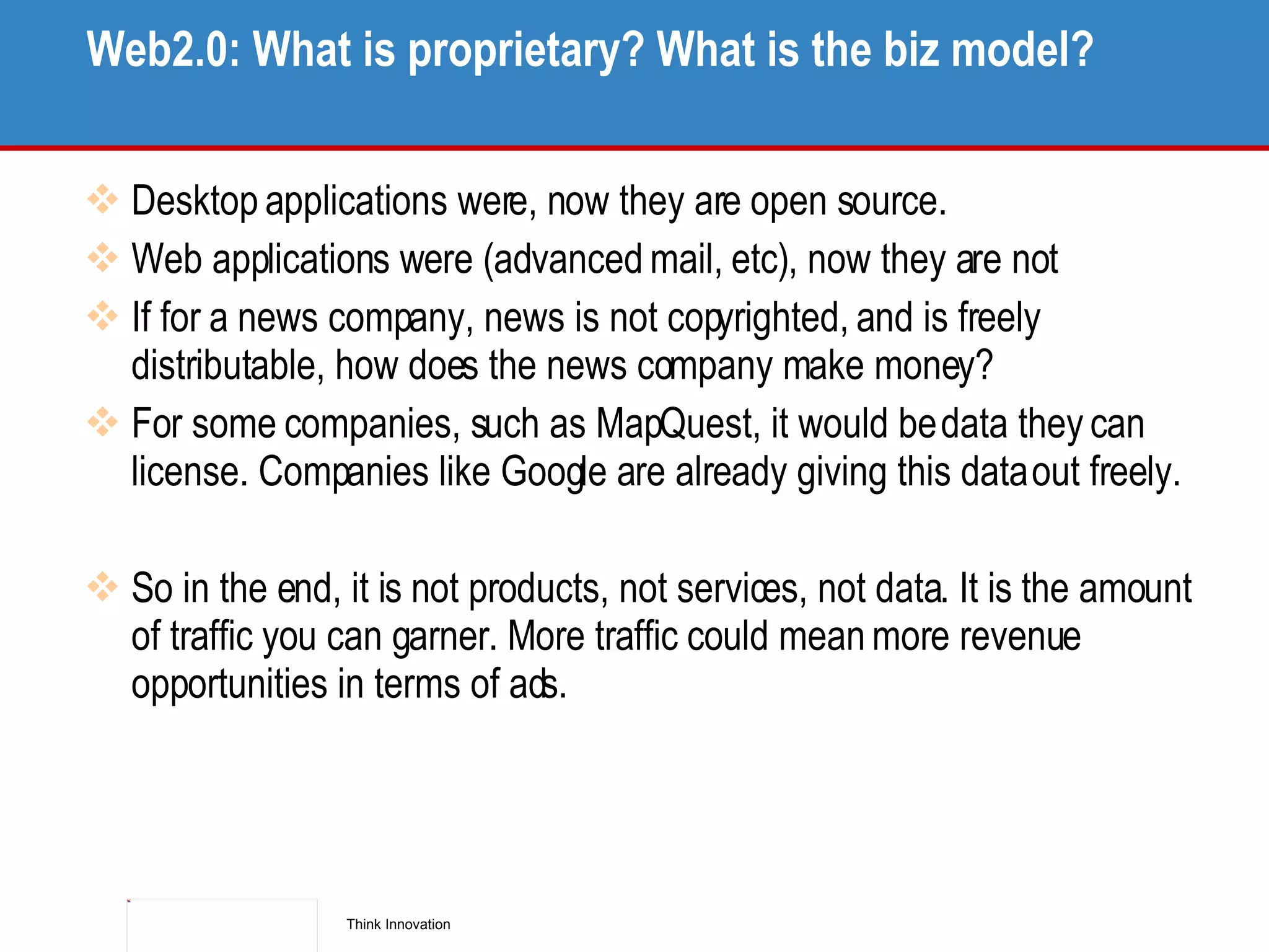 Web2.0: What is proprietary? What is the biz model? Desktop applications were, now they are open source.  Web applications were (advanced mail, etc), now they are not If for a news company, news is not copyrighted, and is freely distributable, how does the news company make money? For some companies, such as MapQuest, it would be data they can license. Companies like Google are already giving this data out freely. So in the end, it is not products, not services, not data. It is the amount of traffic you can garner. More traffic could mean more revenue opportunities in terms of ads. 