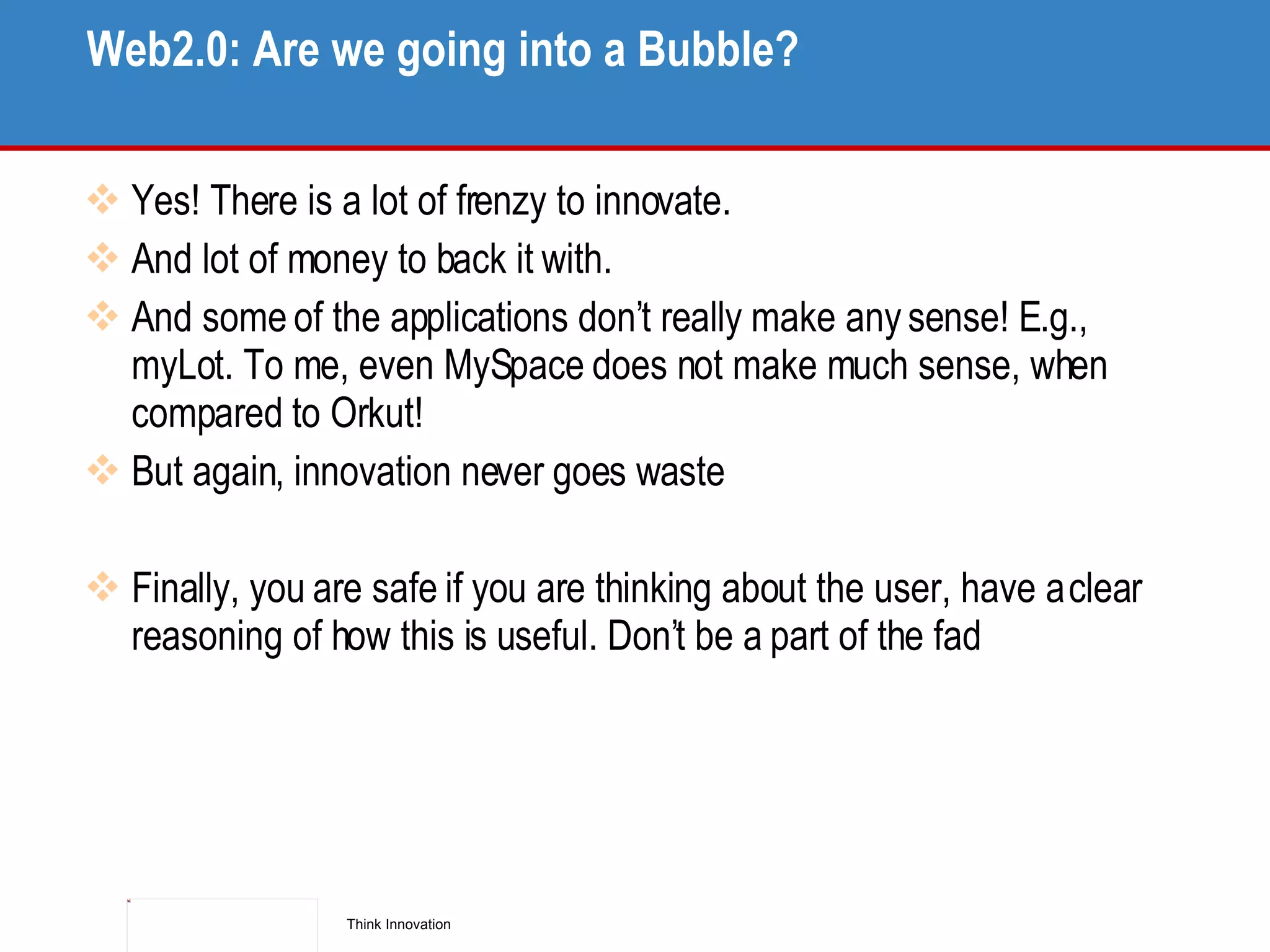 Web2.0: Are we going into a Bubble? Yes! There is a lot of frenzy to innovate. And lot of money to back it with. And some of the applications don’t really make any sense! E.g., myLot. To me, even MySpace does not make much sense, when compared to Orkut! But again, innovation never goes waste Finally, you are safe if you are thinking about the user, have a clear reasoning of how this is useful. Don’t be a part of the fad 