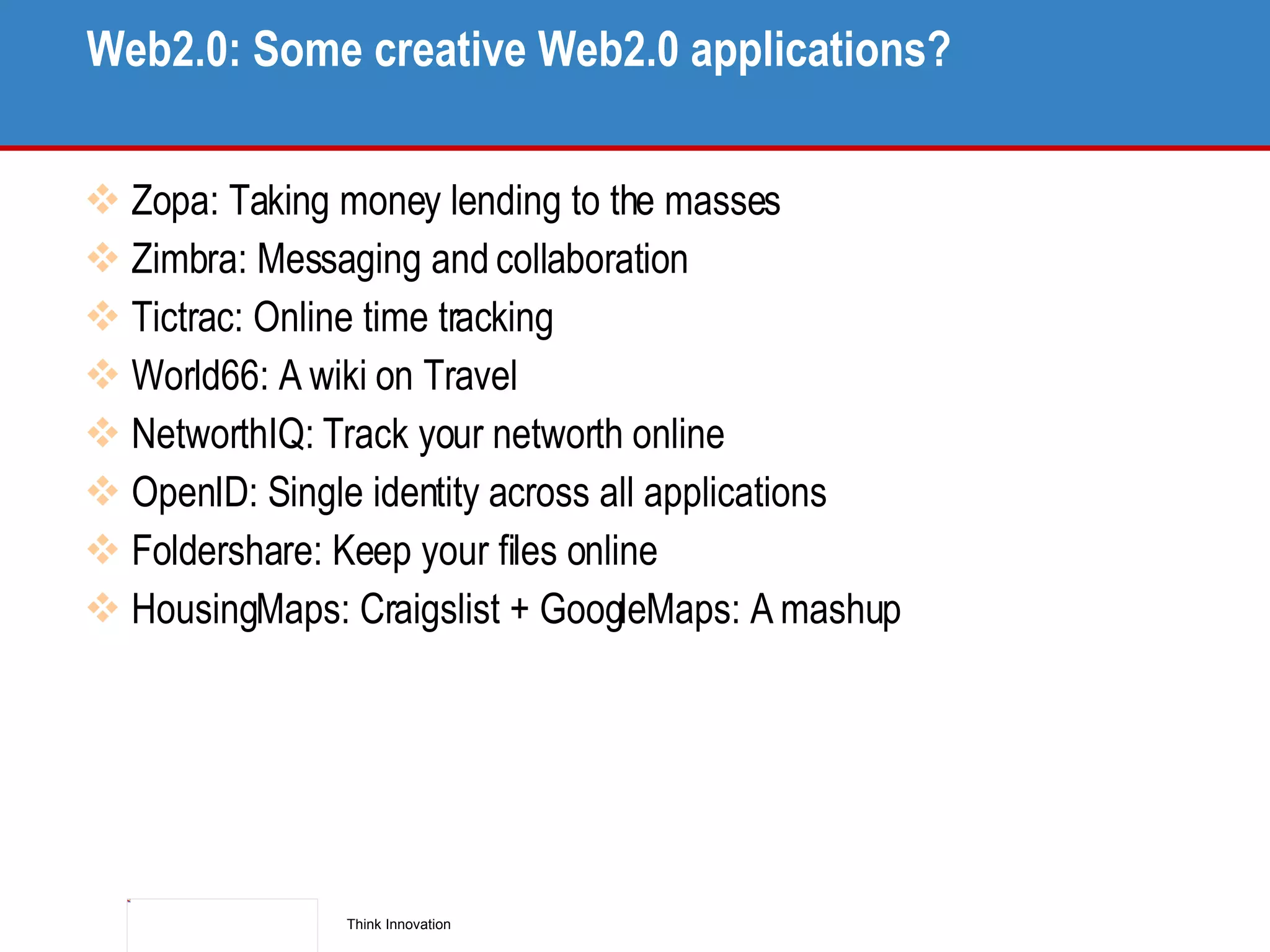 Web2.0: Some creative Web2.0 applications? Zopa: Taking money lending to the masses Zimbra: Messaging and collaboration Tictrac: Online time tracking World66: A wiki on Travel NetworthIQ: Track your networth online OpenID: Single identity across all applications Foldershare: Keep your files online HousingMaps: Craigslist + GoogleMaps: A mashup 