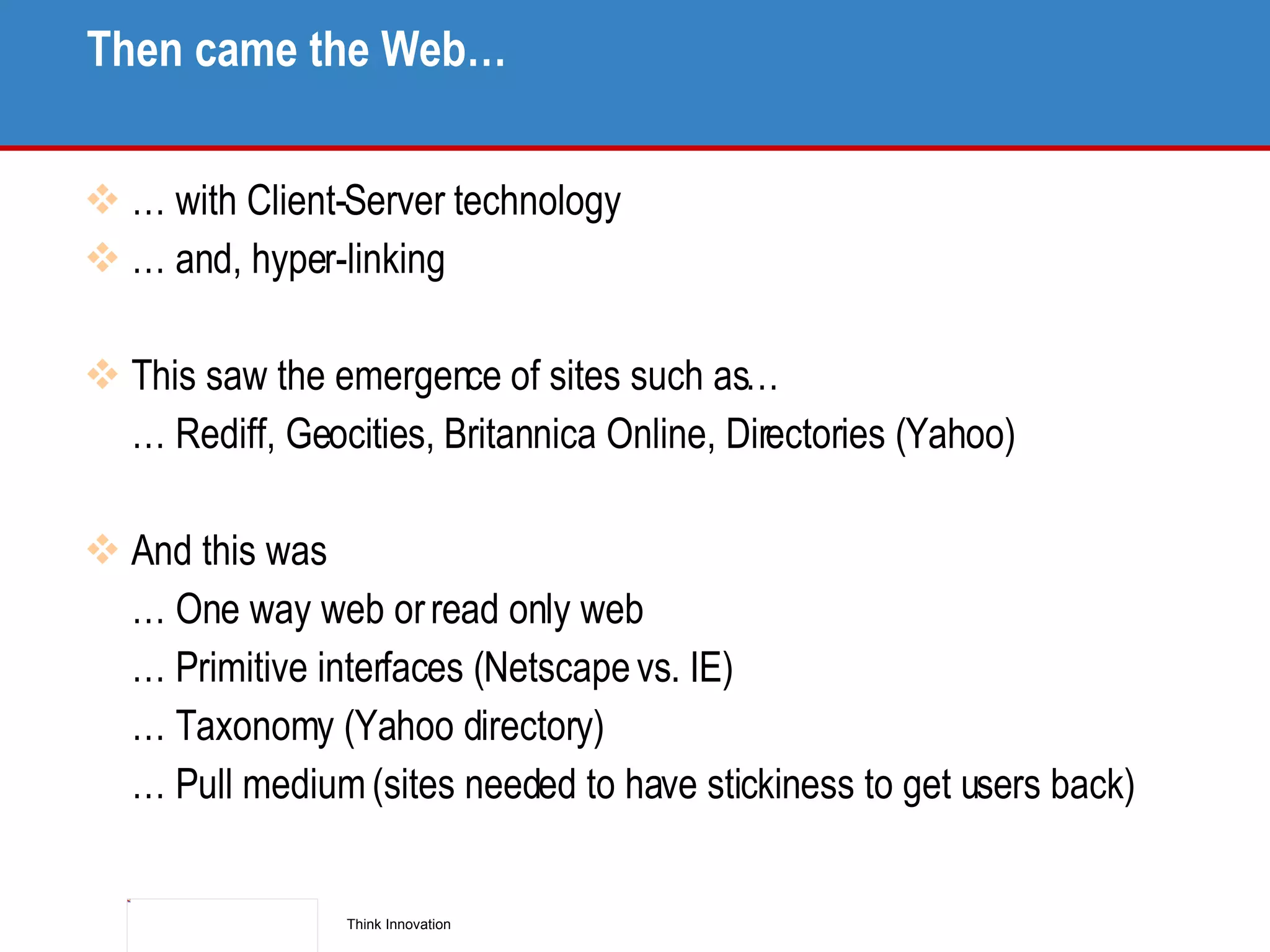 Then came the Web… … with Client-Server technology … and, hyper-linking This saw the emergence of sites such as…  … Rediff, Geocities, Britannica Online, Directories (Yahoo) And this was … One way web or read only web … Primitive interfaces (Netscape vs. IE) … Taxonomy (Yahoo directory) … Pull medium (sites needed to have stickiness to get users back) 