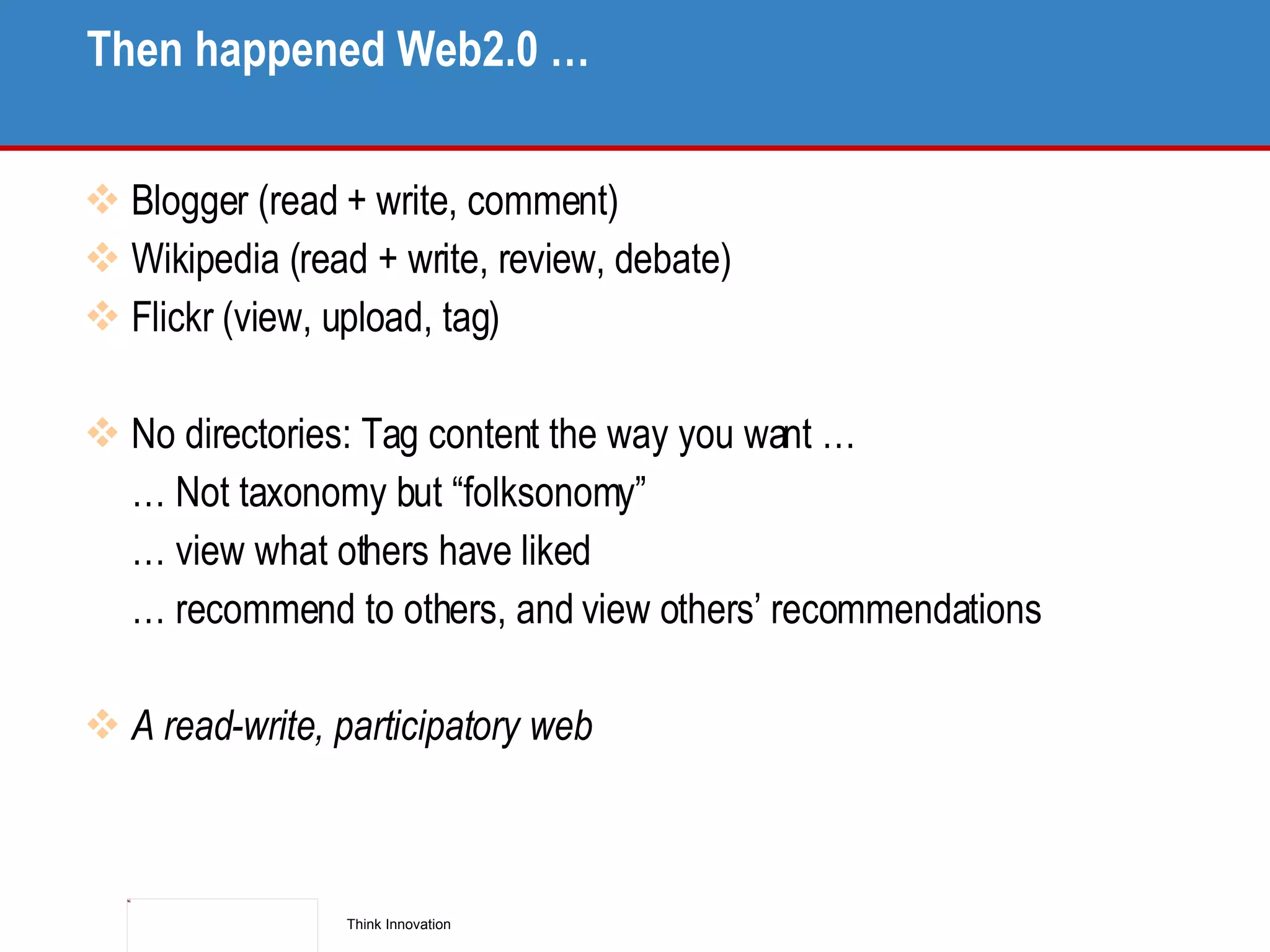 Then happened Web2.0 … Blogger (read + write, comment) Wikipedia (read + write, review, debate) Flickr (view, upload, tag) No directories: Tag content the way you want …  …  Not taxonomy but “folksonomy” …  view what others have liked …  recommend to others, and view others’ recommendations A read-write, participatory web 