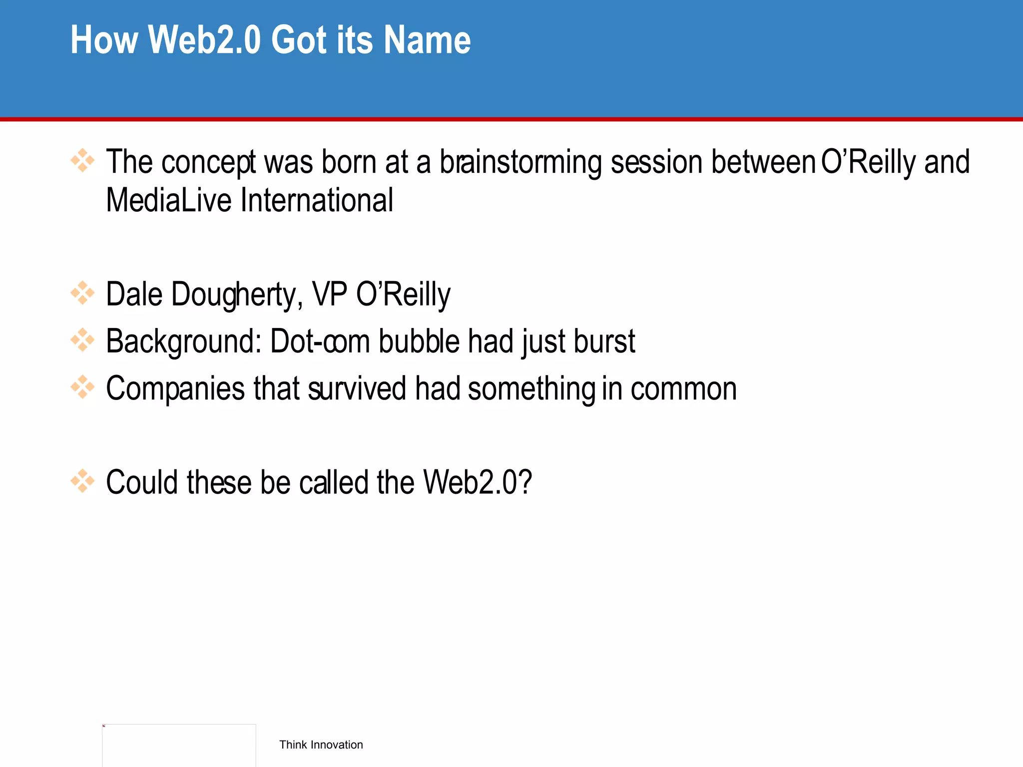How Web2.0 Got its Name The concept was born at a brainstorming session between O’Reilly and MediaLive International Dale Dougherty, VP O’Reilly Background: Dot-com bubble had just burst Companies that survived had something in common Could these be called the Web2.0? 