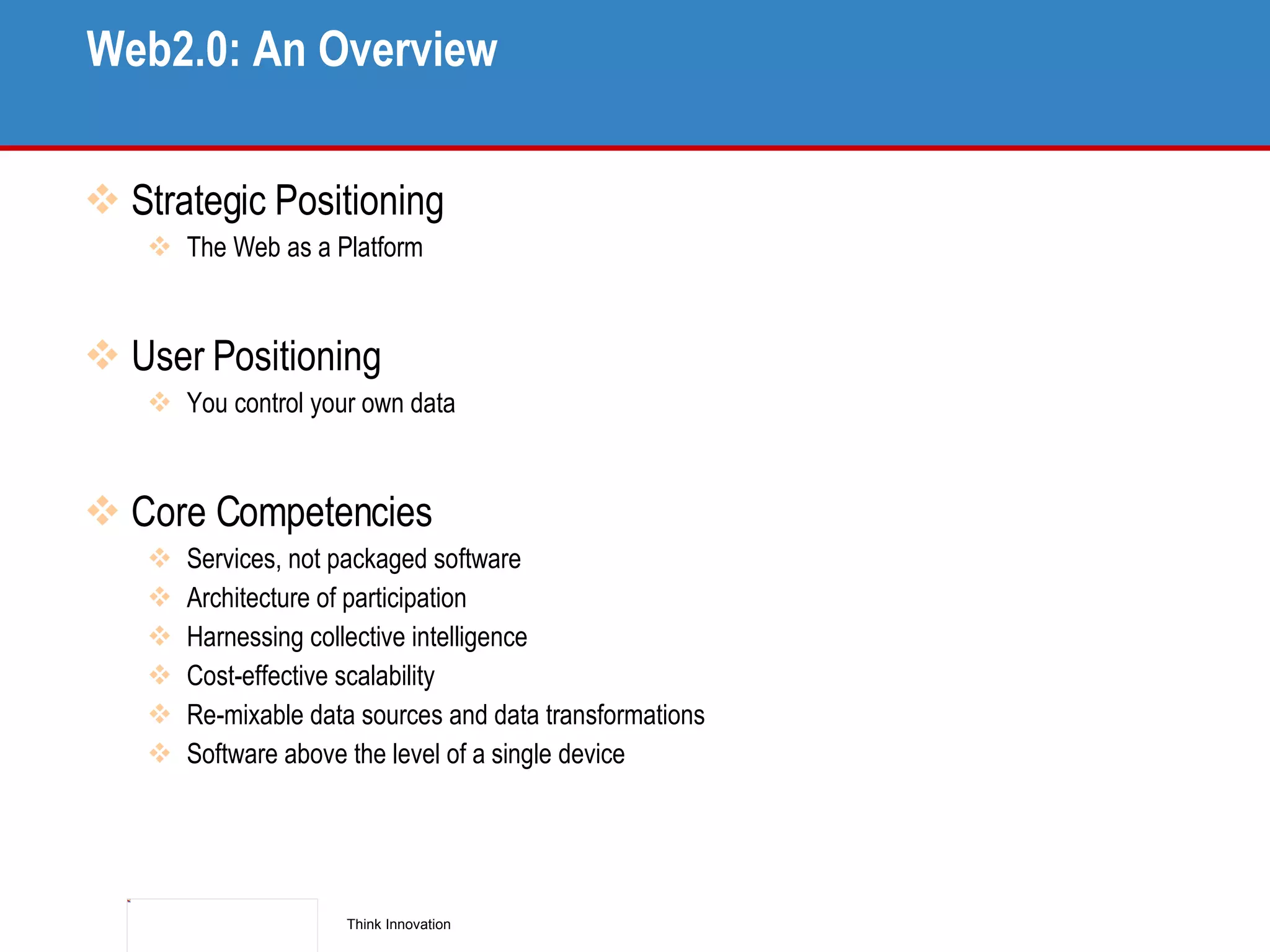 Web2.0: An Overview Strategic Positioning The Web as a Platform User Positioning You control your own data Core Competencies Services, not packaged software Architecture of participation Harnessing collective intelligence Cost-effective scalability Re-mixable data sources and data transformations Software above the level of a single device 