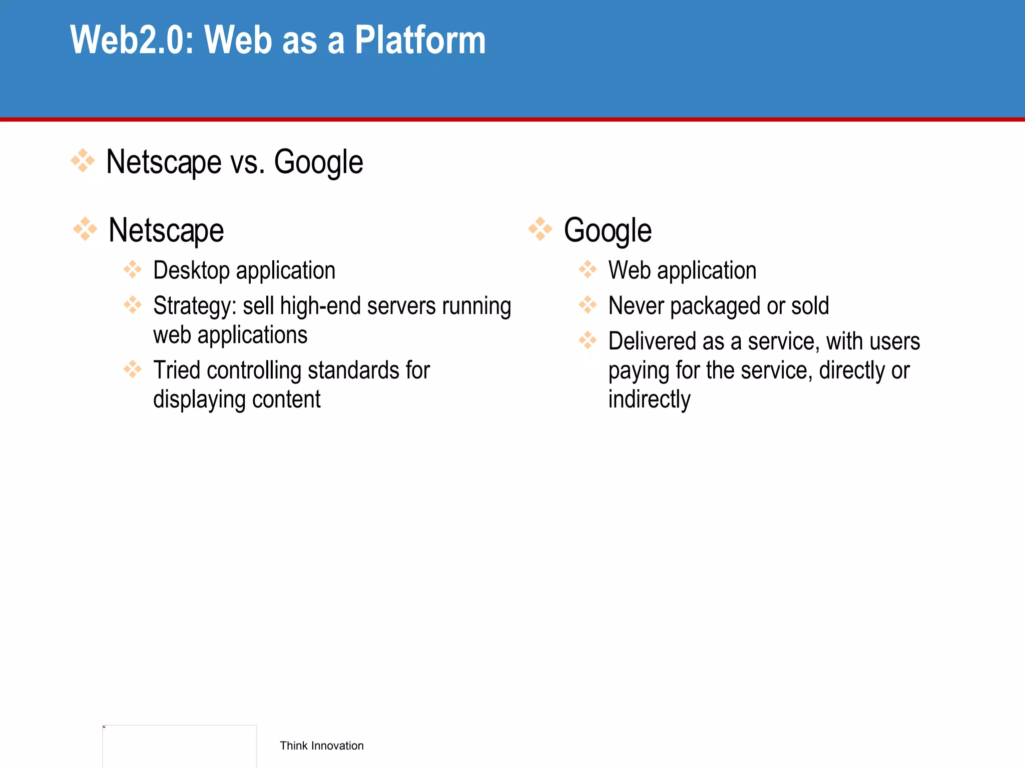 Web2.0: Web as a Platform Netscape vs. Google Netscape Desktop application Strategy: sell high-end servers running web applications Tried controlling standards for displaying content Google Web application Never packaged or sold Delivered as a service, with users paying for the service, directly or indirectly 