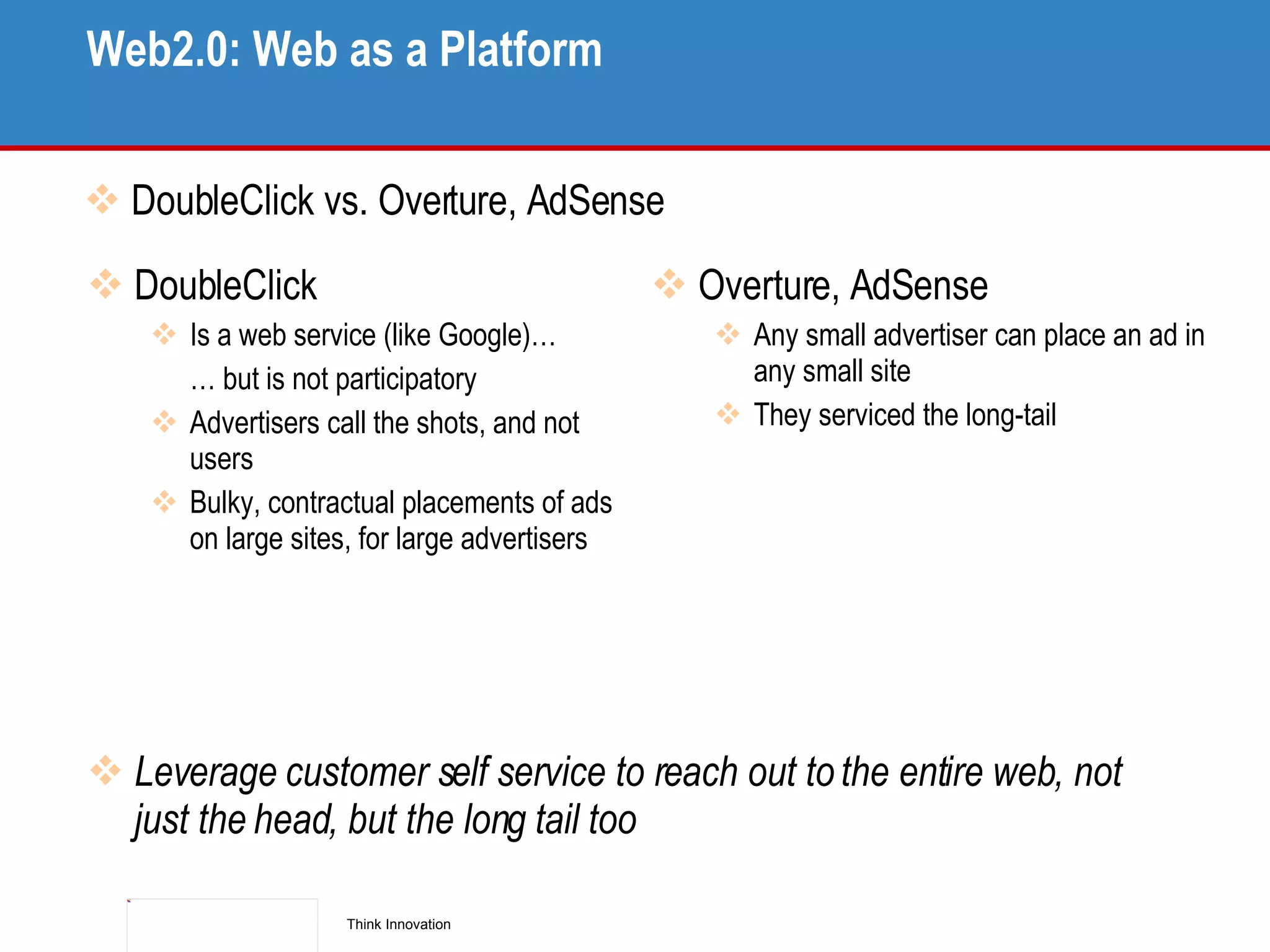 Web2.0: Web as a Platform DoubleClick vs. Overture, AdSense DoubleClick Is a web service (like Google)… …  but is not participatory Advertisers call the shots, and not users Bulky, contractual placements of ads on large sites, for large advertisers Overture, AdSense Any small advertiser can place an ad in any small site They serviced the long-tail Leverage customer self service to reach out to the entire web, not just the head, but the long tail too 