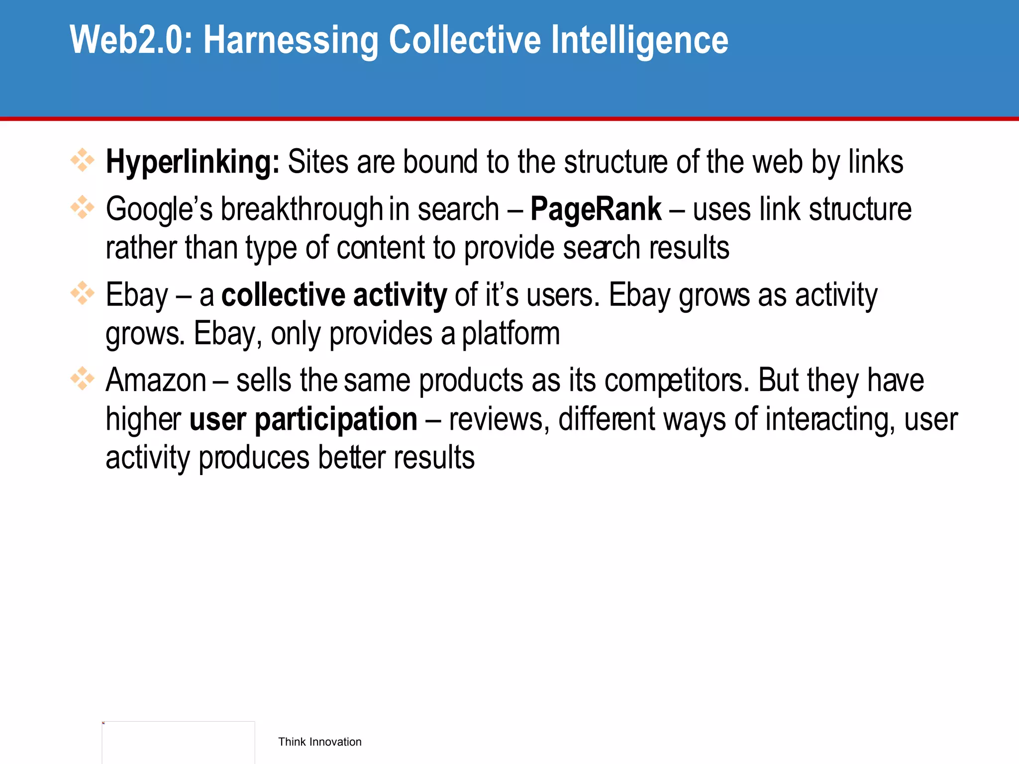 Web2.0: Harnessing Collective Intelligence Hyperlinking:  Sites are bound to the structure of the web by links Google’s breakthrough in search –  PageRank  – uses link structure rather than type of content to provide search results Ebay – a  collective activity  of it’s users. Ebay grows as activity grows. Ebay, only provides a platform Amazon – sells the same products as its competitors. But they have higher  user participation  – reviews, different ways of interacting, user activity produces better results 