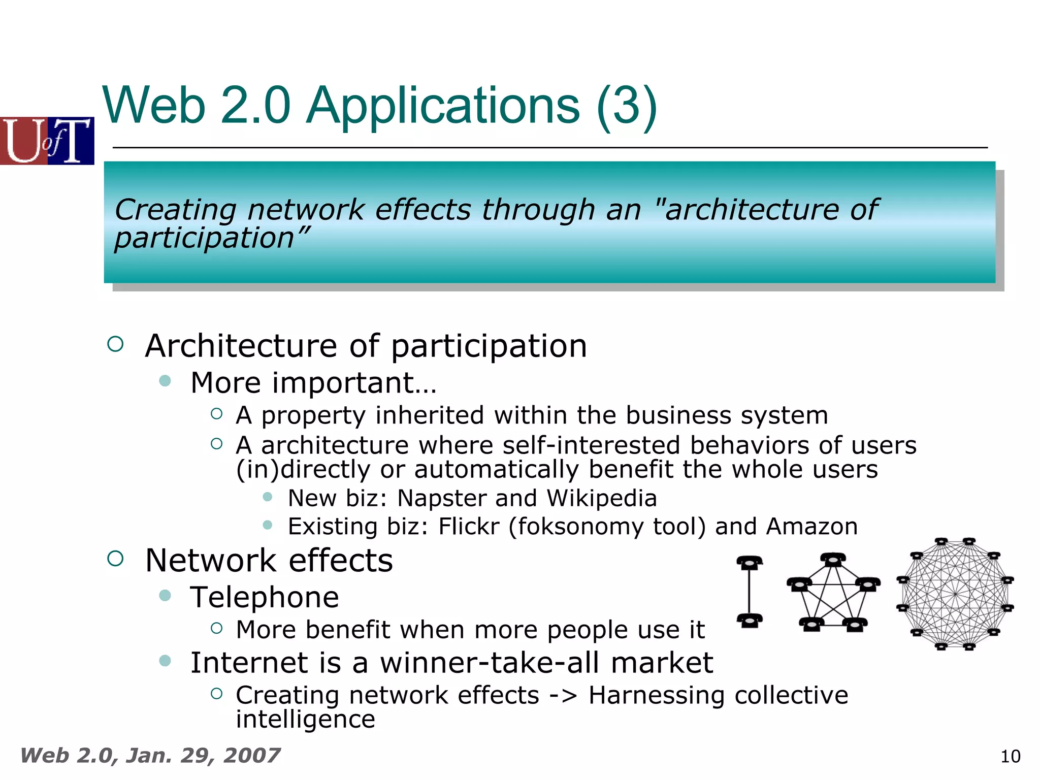 Web 2.0 Applications (3)  Architecture of participation More important… A property inherited within the business system A architecture where self-interested behaviors of users (in)directly or automatically benefit the whole users New biz: Napster and Wikipedia Existing biz: Flickr (foksonomy tool) and Amazon Network effects Telephone More benefit when more people use it Internet is a winner-take-all market Creating network effects -> Harnessing collective intelligence Creating network effects through an &quot;architecture of participation” 