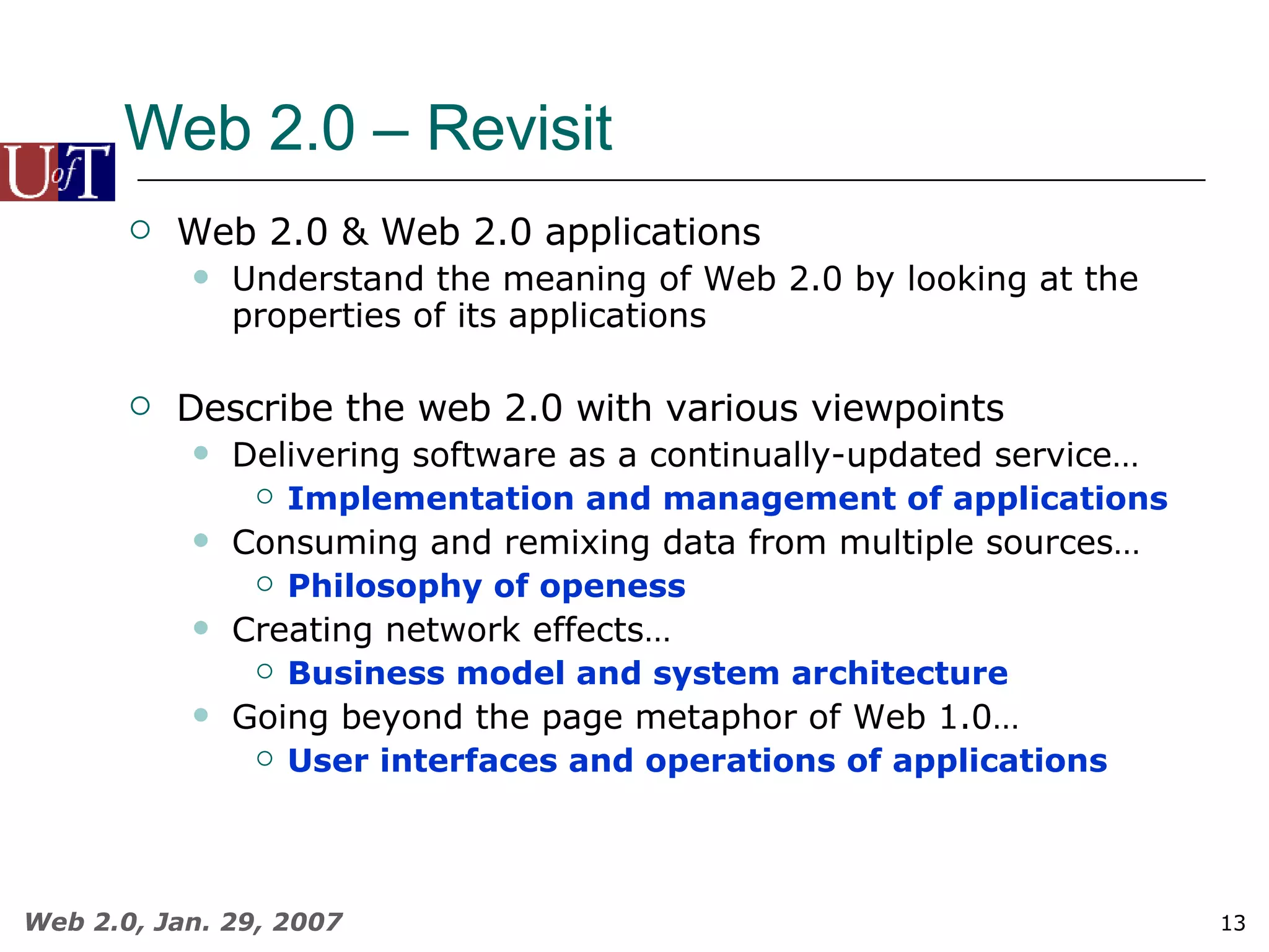 Web 2.0 – Revisit Web 2.0 & Web 2.0 applications  Understand the meaning of Web 2.0 by looking at the properties of its applications Describe the web 2.0 with various viewpoints Delivering software as a continually-updated service…   Implementation and management of applications Consuming and remixing data from multiple sources… Philosophy of openess Creating network effects…   Business model and system architecture Going beyond the page metaphor of Web 1.0…   User interfaces and operations of applications 