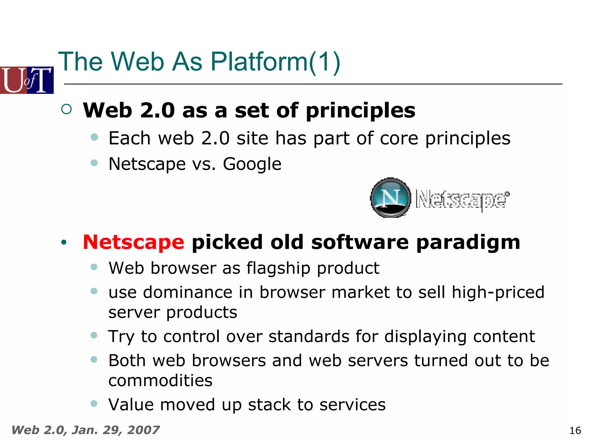 The Web As Platform(1) Web 2.0 as a set of principles Each web 2.0 site has part of core principles Netscape vs. Google Netscape  picked old software paradigm Web browser as flagship product use dominance in browser market to sell high-priced server products Try to control over standards for displaying content Both web browsers and web servers turned out to be commodities Value moved up stack to services 