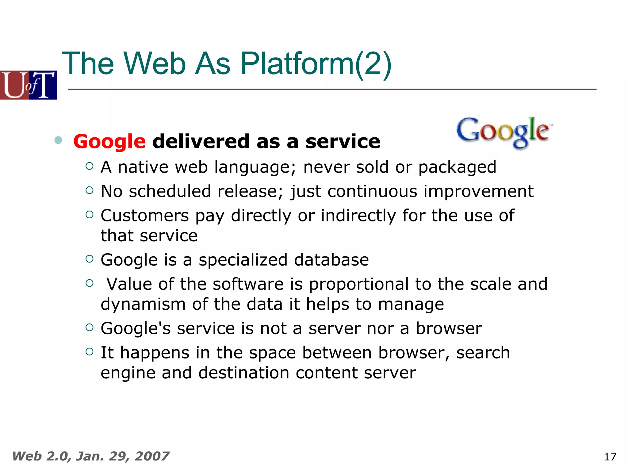 The Web As Platform(2) Google  delivered as a service A native web language; never sold or packaged  No scheduled release; just continuous improvement Customers pay directly or indirectly for the use of that service Google is a specialized database Value of the software is proportional to the scale and dynamism of the data it helps to manage Google's service is not a server nor a browser It happens in the space between browser, search engine and destination content server 