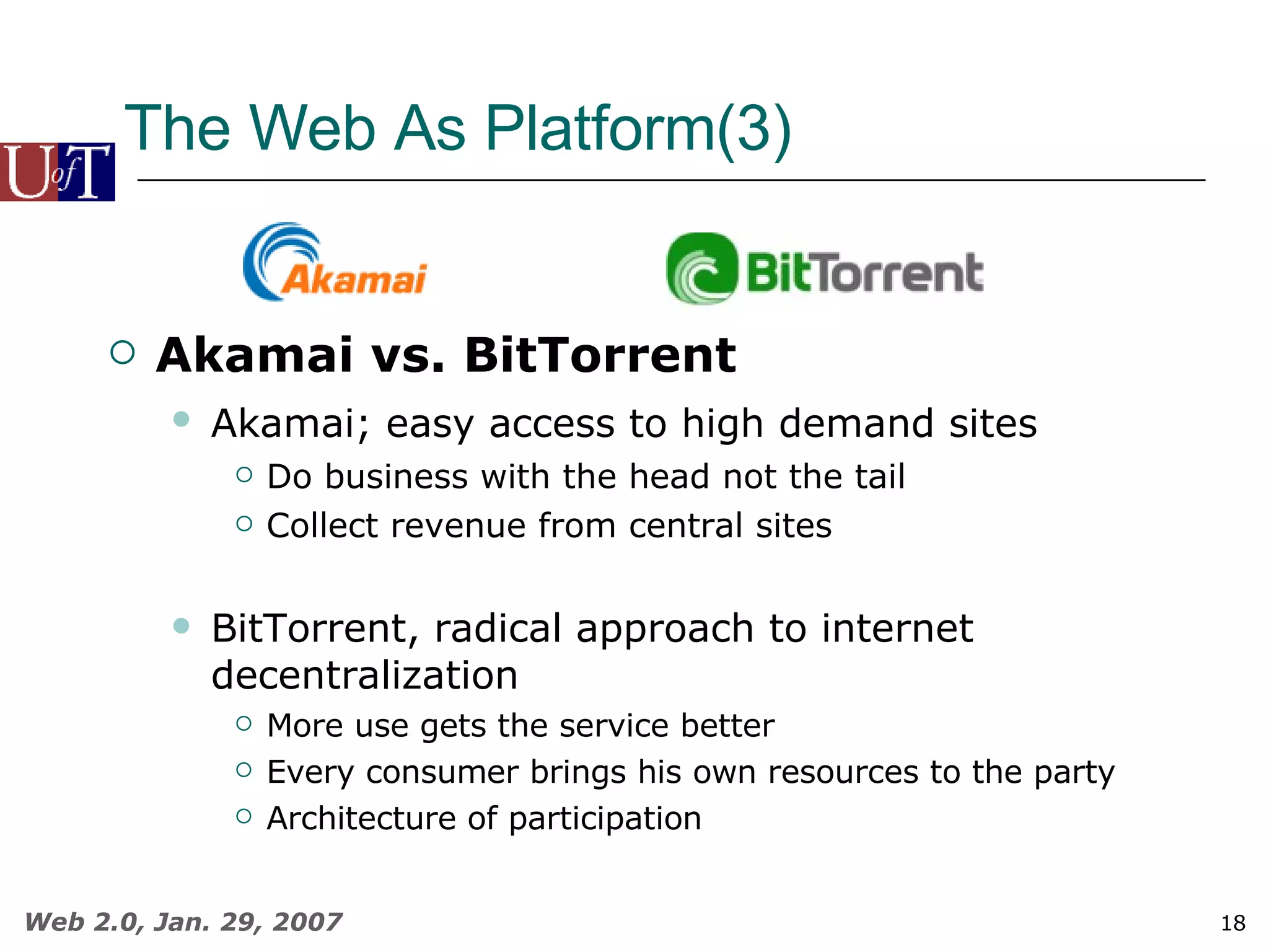 The Web As Platform(3) Akamai vs. BitTorrent Akamai; easy access to high demand sites   Do business with the head not the tail Collect revenue from central sites BitTorrent, radical approach to internet decentralization More use gets the service better Every consumer brings his own resources to the party Architecture of participation 