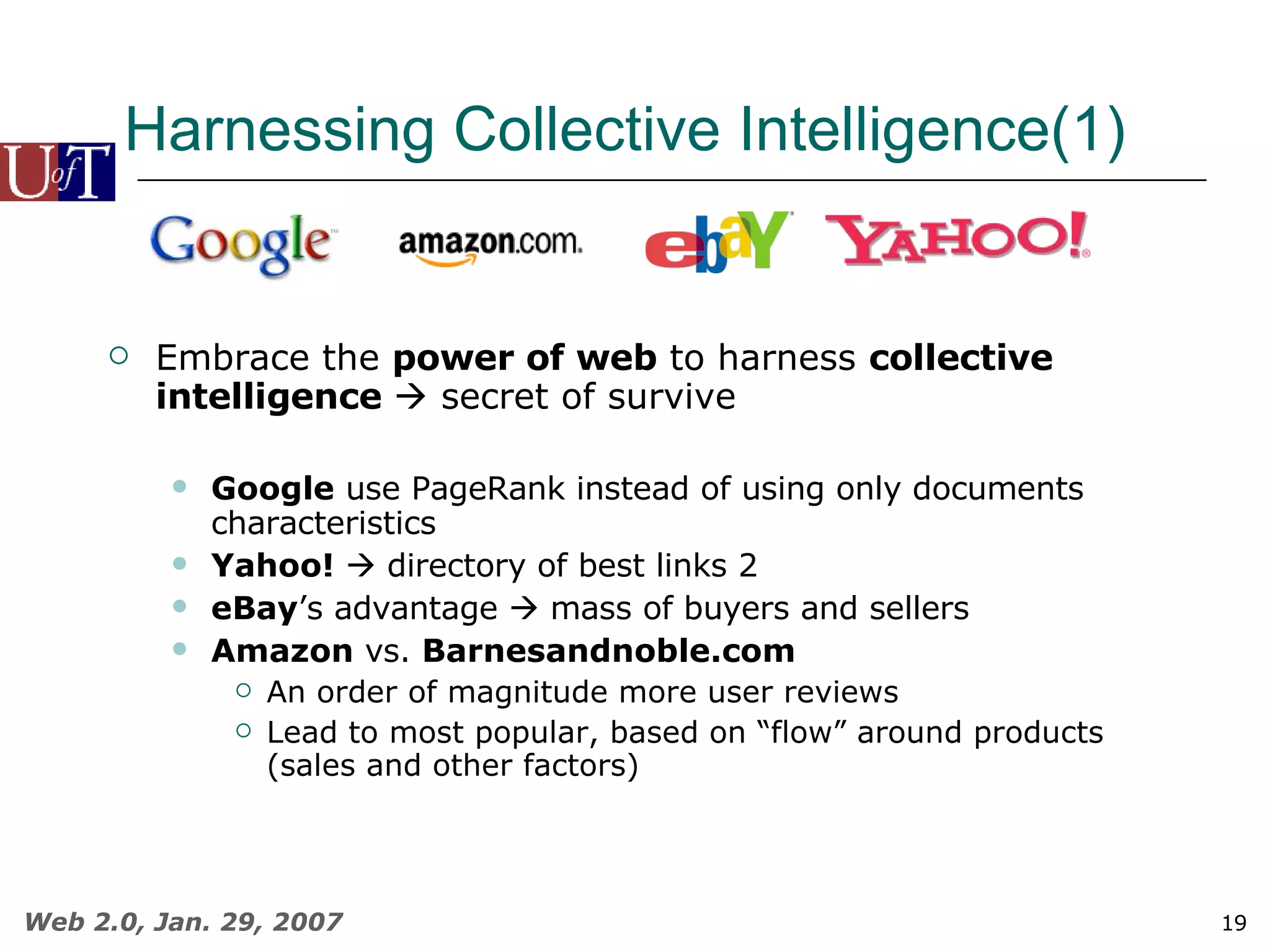 Harnessing Collective Intelligence(1) Embrace the  power of web  to harness  collective intelligence    secret of survive Google  use PageRank instead of using only documents characteristics Yahoo!     directory of best links 2 eBay ’s advantage    mass of buyers and sellers Amazon  vs.  Barnesandnoble.com An order of magnitude more user reviews Lead to most popular, based on “flow” around products (sales and other factors) 
