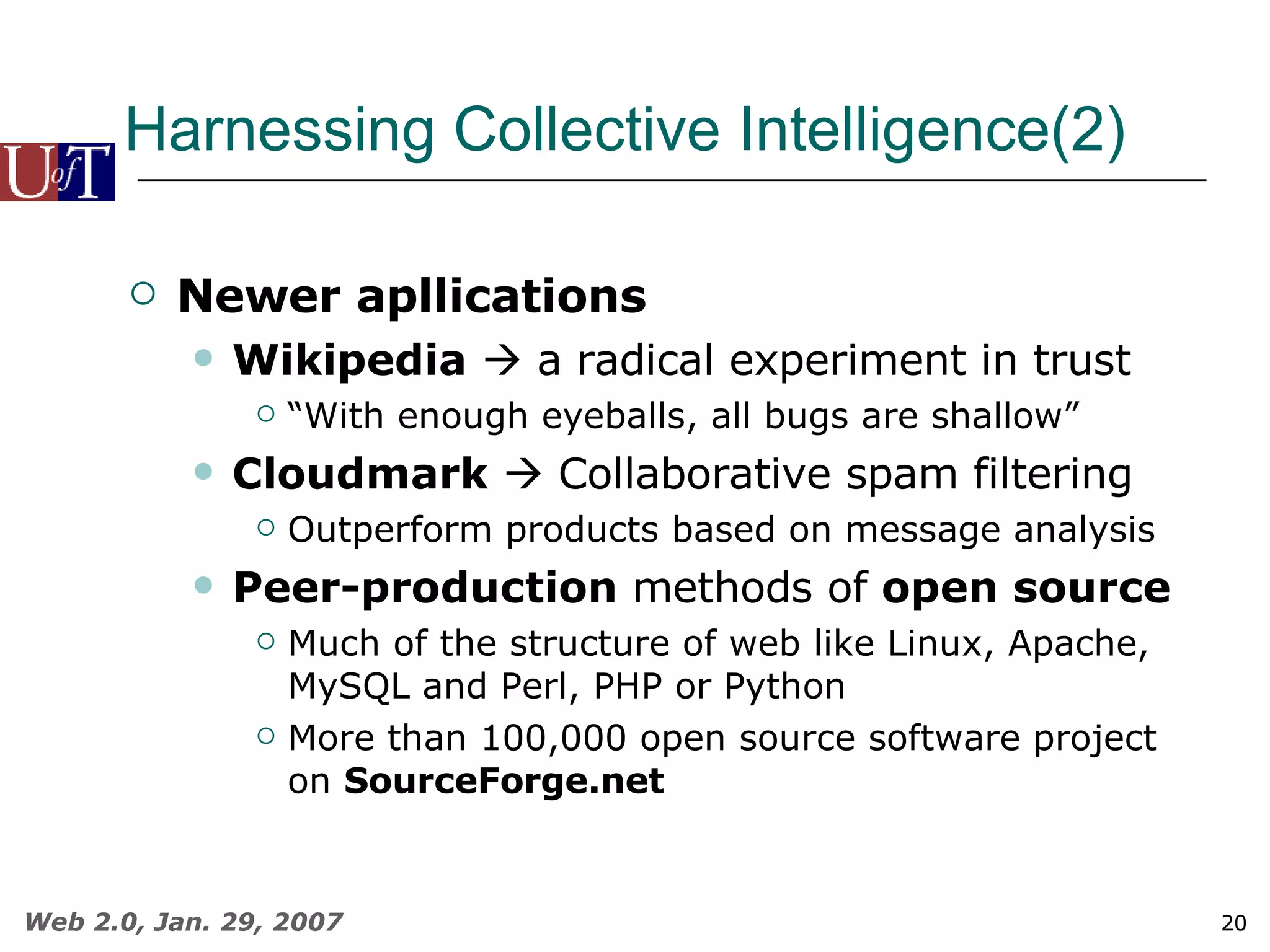 Harnessing Collective Intelligence(2) Newer apllications Wikipedia     a radical experiment in trust “ With enough eyeballs, all bugs are shallow”  Cloudmark     Collaborative spam filtering Outperform products based on message analysis Peer-production  methods of  open source Much of the structure of web like Linux, Apache, MySQL and Perl, PHP or Python More than 100,000 open source software project on  SourceForge.net 