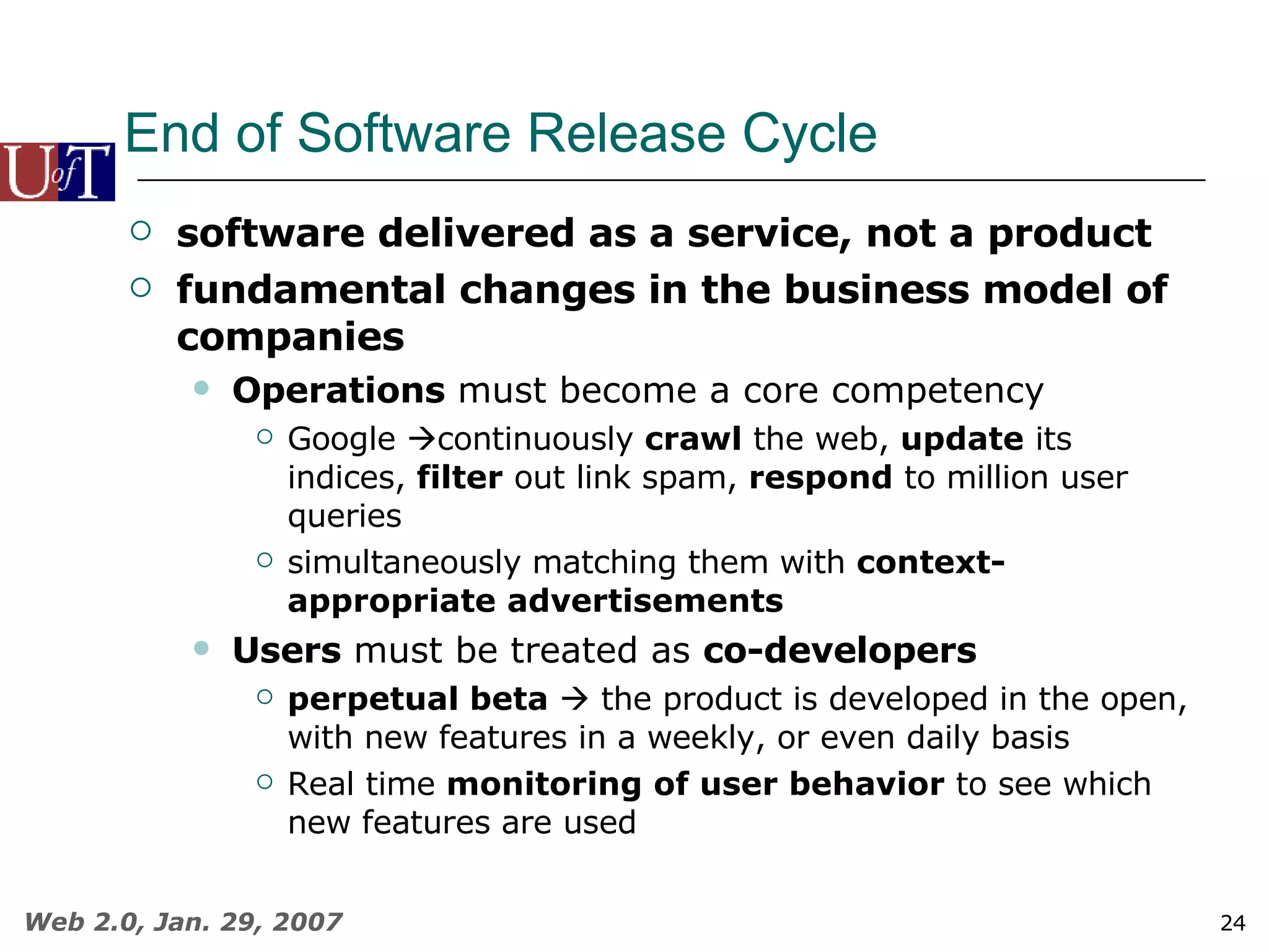 End of Software Release Cycle software delivered as a service, not a product fundamental changes in the business model of companies Operations  must become a core competency Google   continuously  crawl  the web,  update  its indices,  filter  out link spam,  respond  to million user queries simultaneously matching them with  context-appropriate   advertisements Users  must be treated as  co-developers perpetual beta     the product is developed in the open, with new features in a weekly, or even daily basis Real time  monitoring   of user behavior  to see which new features are used 