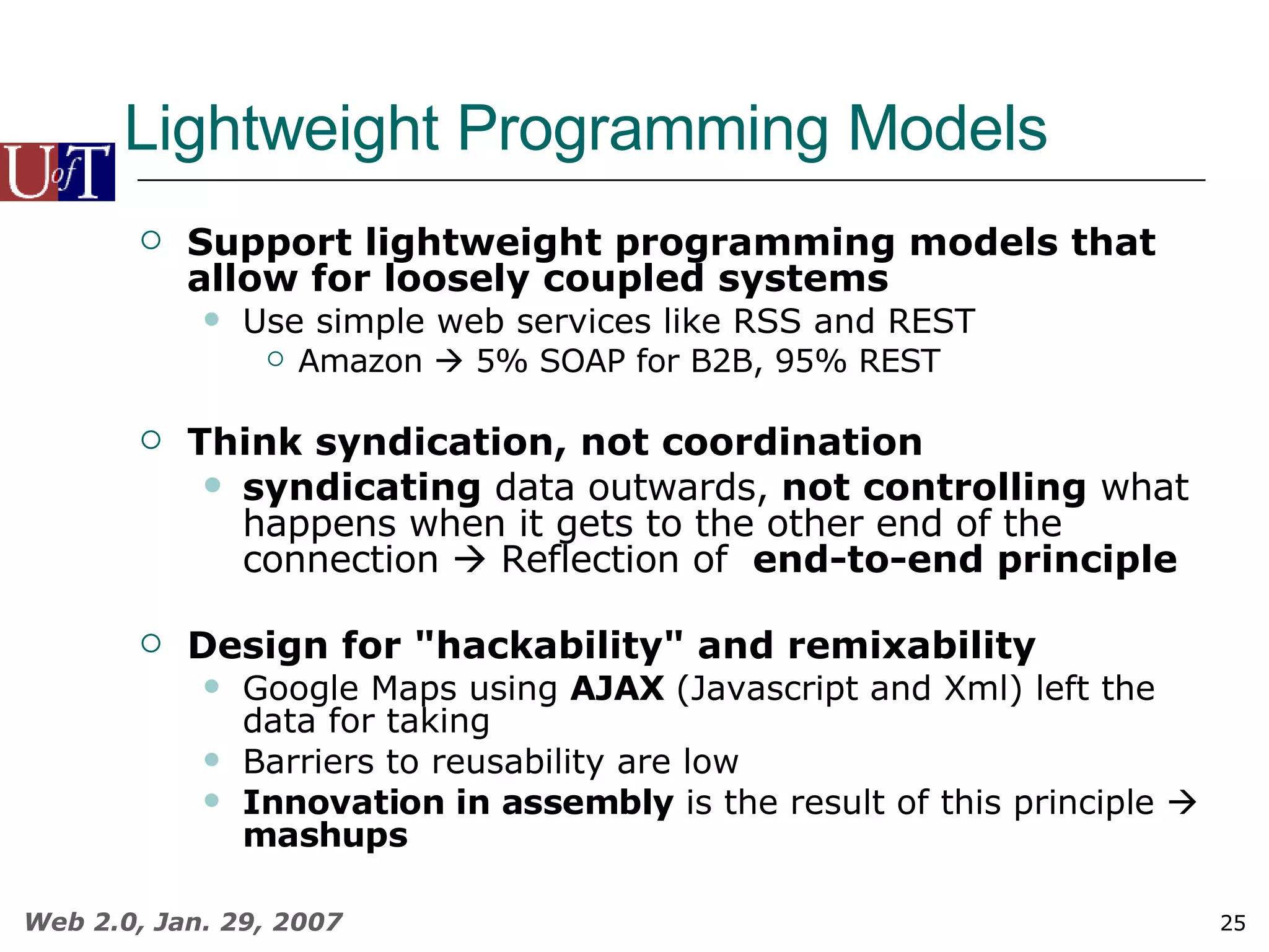 Lightweight Programming Models Support lightweight programming models that allow for loosely coupled systems Use simple web services like RSS and REST Amazon    5% SOAP for B2B, 95% REST Think syndication, not coordination syndicating  data outwards,  not controlling  what happens when it gets to the other end of the connection    Reflection of  end-to-end principle Design for &quot;hackability&quot; and remixability Google Maps using  AJAX  (Javascript and Xml) left the data for taking Barriers to reusability are low Innovation in assembly  is the result of this principle     mashups 