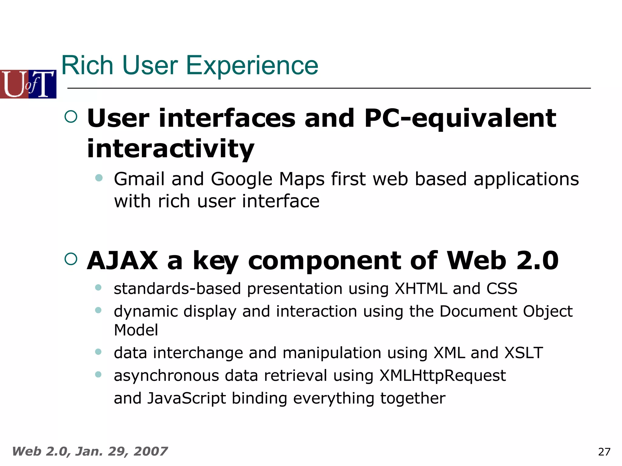 Rich User Experience User interfaces and PC-equivalent interactivity  Gmail and Google Maps first web based applications with rich user interface AJAX a key component of Web 2.0 standards-based presentation using XHTML and CSS dynamic display and interaction using the Document Object Model data interchange and manipulation using XML and XSLT asynchronous data retrieval using XMLHttpRequest and JavaScript binding everything together 