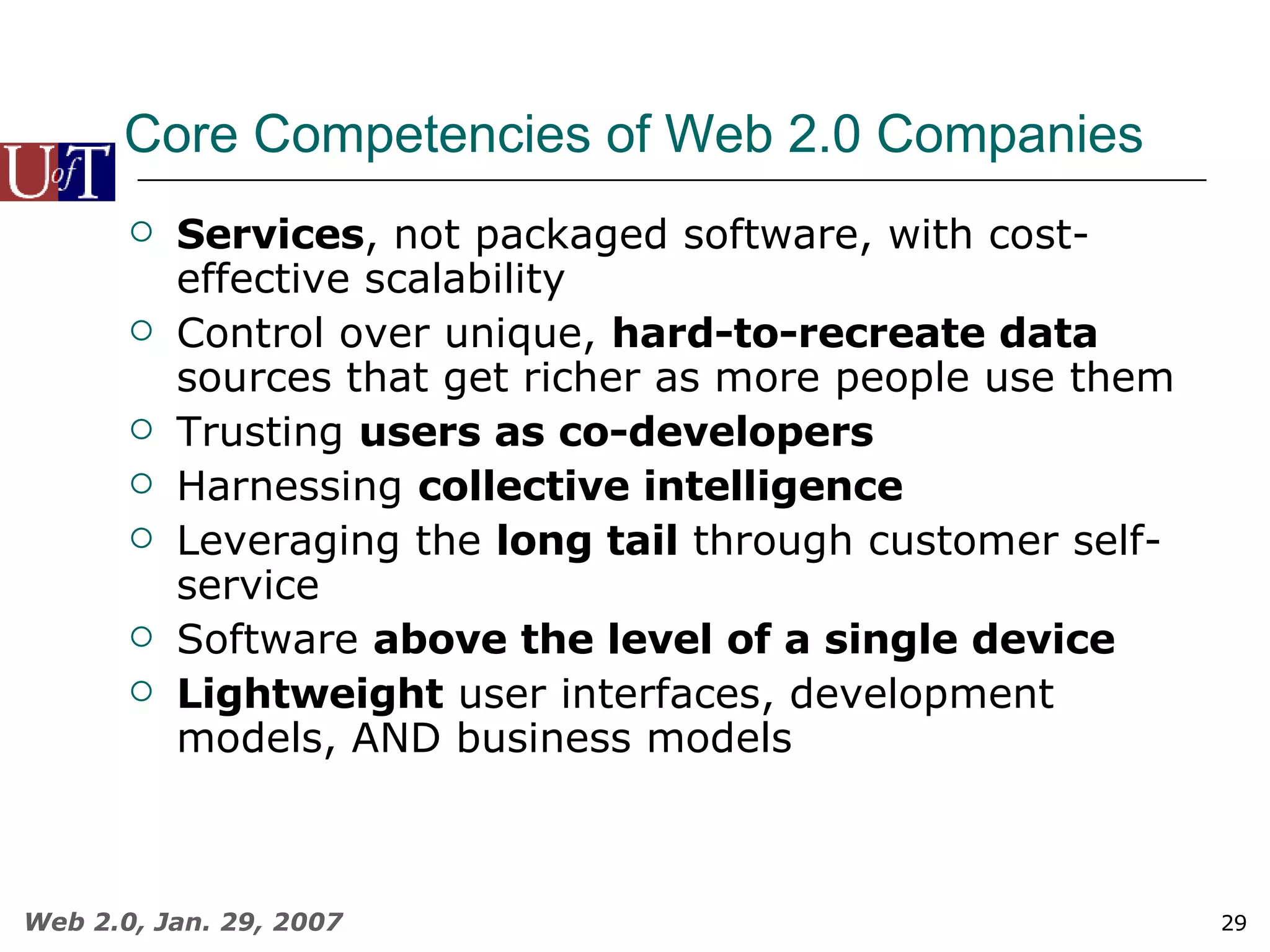 Core Competencies of Web 2.0 Companies Services , not packaged software, with cost-effective scalability Control over unique,  hard-to-recreate data  sources that get richer as more people use them Trusting  users as co-developers Harnessing  collective intelligence Leveraging the  long tail  through customer self-service Software  above the level of a single device Lightweight  user interfaces, development models, AND business models 
