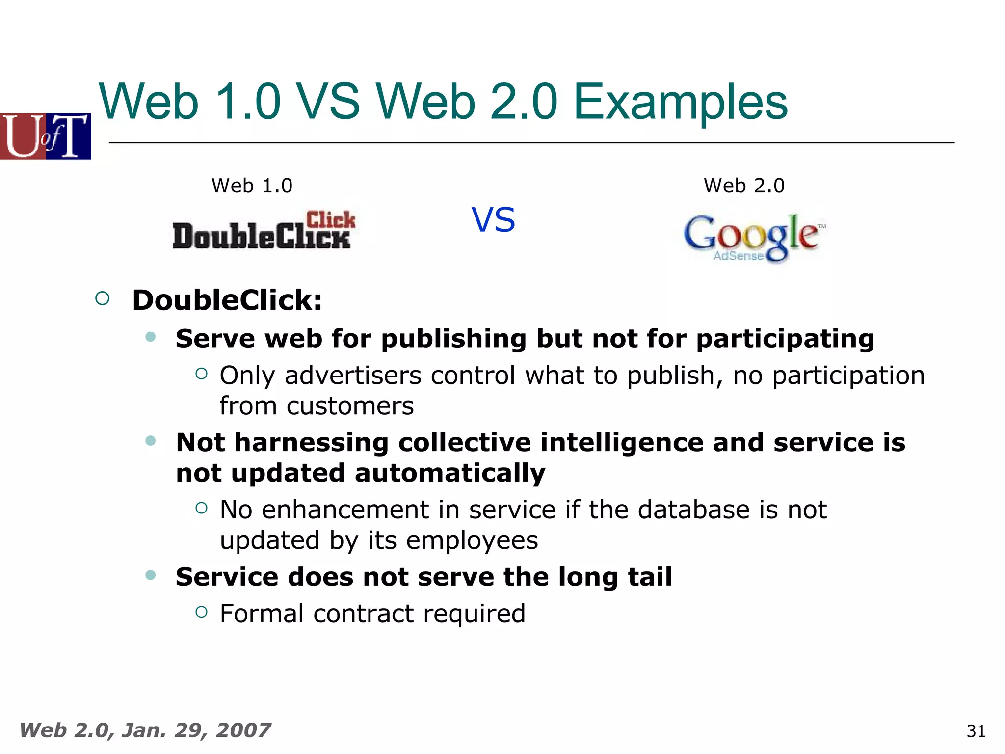 Web 1.0 VS Web 2.0 Examples VS Web 1.0 Web 2.0 DoubleClick: Serve web for publishing but not for participating Only advertisers control what to publish, no participation from customers Not harnessing collective intelligence and service is not updated automatically No enhancement in service if the database is not updated by its employees Service does not serve the long tail Formal contract required 