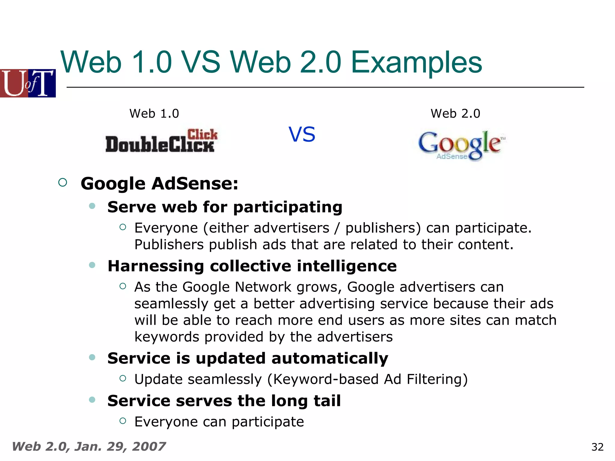 Web 1.0 VS Web 2.0 Examples VS Web 1.0 Web 2.0 Google AdSense: Serve web for participating Everyone (either advertisers / publishers) can participate.  Publishers publish ads that are related to their content. Harnessing collective intelligence As the Google Network grows, Google advertisers can seamlessly get a better advertising service because their ads will be able to reach more end users as more sites can match keywords provided by the advertisers Service is updated automatically Update seamlessly (Keyword-based Ad Filtering) Service serves the long tail Everyone can participate 