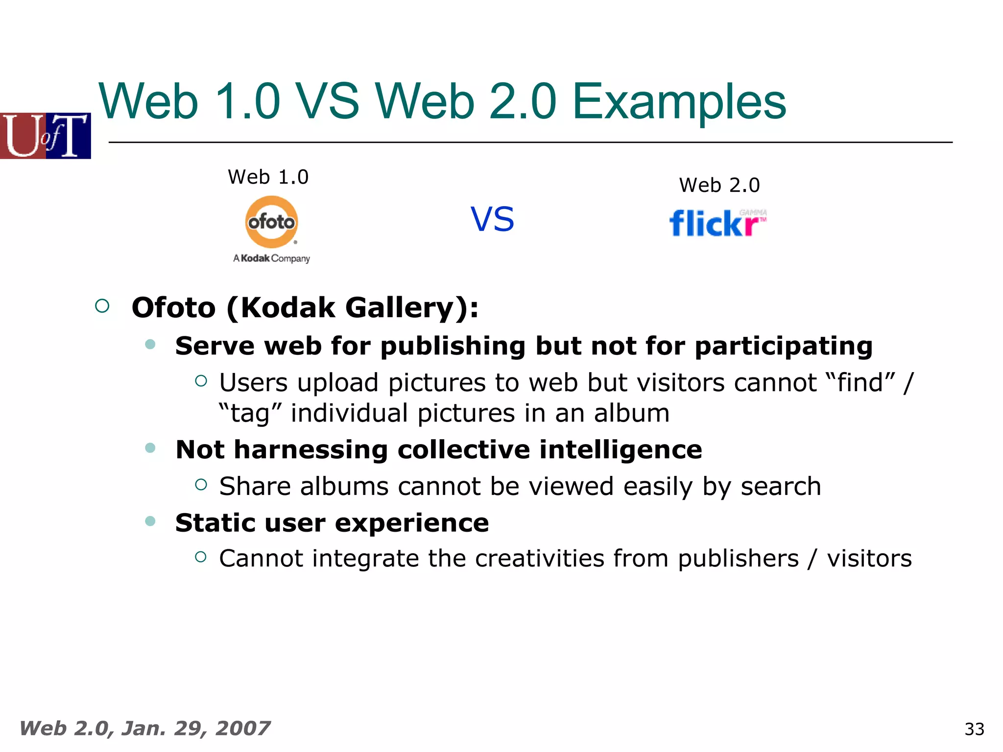 Web 1.0 VS Web 2.0 Examples VS Web 1.0 Web 2.0 Ofoto (Kodak Gallery): Serve web for publishing but not for participating Users upload pictures to web but visitors cannot “find” / “tag” individual pictures in an album Not harnessing collective intelligence Share albums cannot be viewed easily by search Static user experience Cannot integrate the creativities from publishers / visitors 