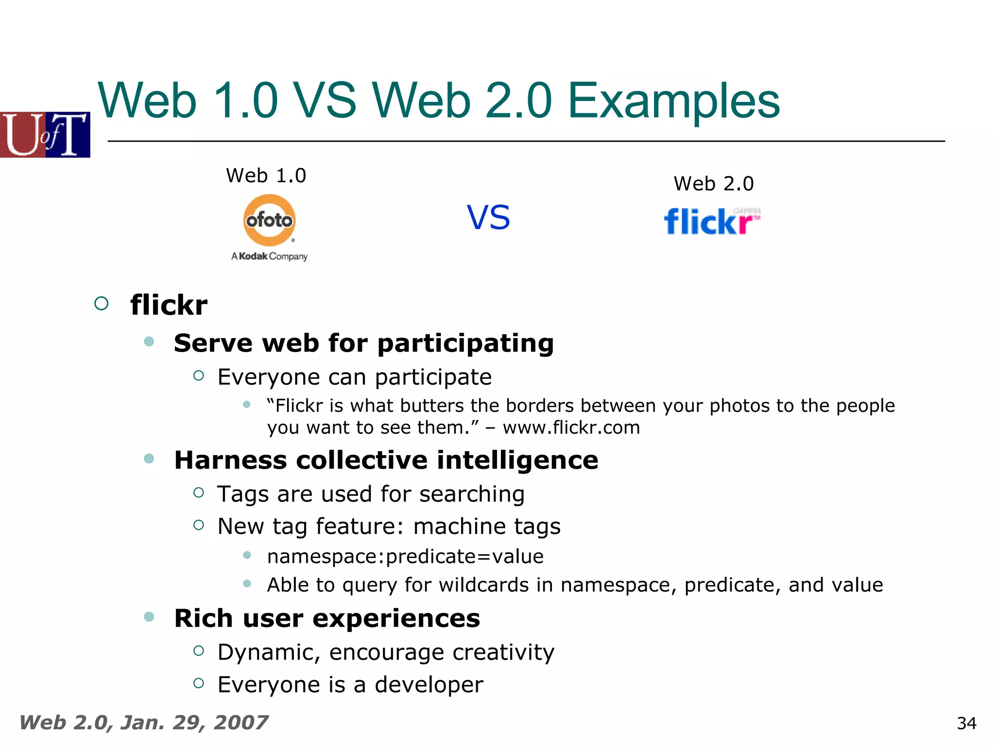 Web 1.0 VS Web 2.0 Examples VS Web 1.0 Web 2.0 flickr Serve web for participating Everyone can participate “ Flickr is what butters the borders between your photos to the people you want to see them.” – www.flickr.com Harness collective intelligence Tags are used for searching New tag feature: machine tags namespace:predicate=value Able to query for wildcards in namespace, predicate, and value Rich user experiences Dynamic, encourage creativity Everyone is a developer 