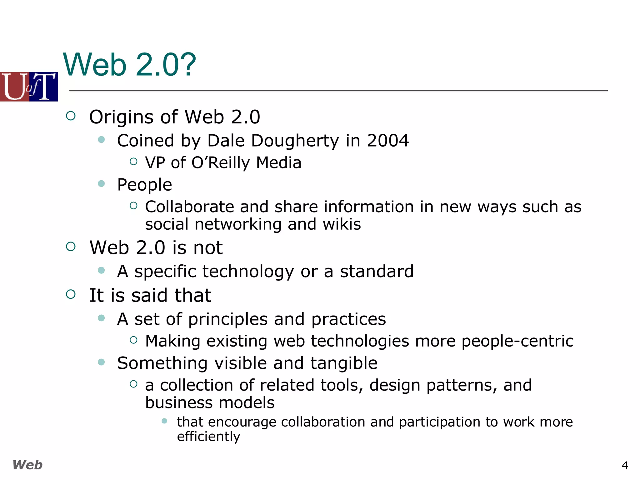 Web 2.0? Origins of Web 2.0 Coined by Dale Dougherty in 2004 VP of O’Reilly Media People Collaborate and share information in new ways such as social networking and wikis Web 2.0 is not A specific technology or a standard It is said that A set of principles and practices Making existing web technologies more people-centric Something visible and tangible a collection of related tools, design patterns, and business models  that encourage collaboration and participation to work more efficiently 