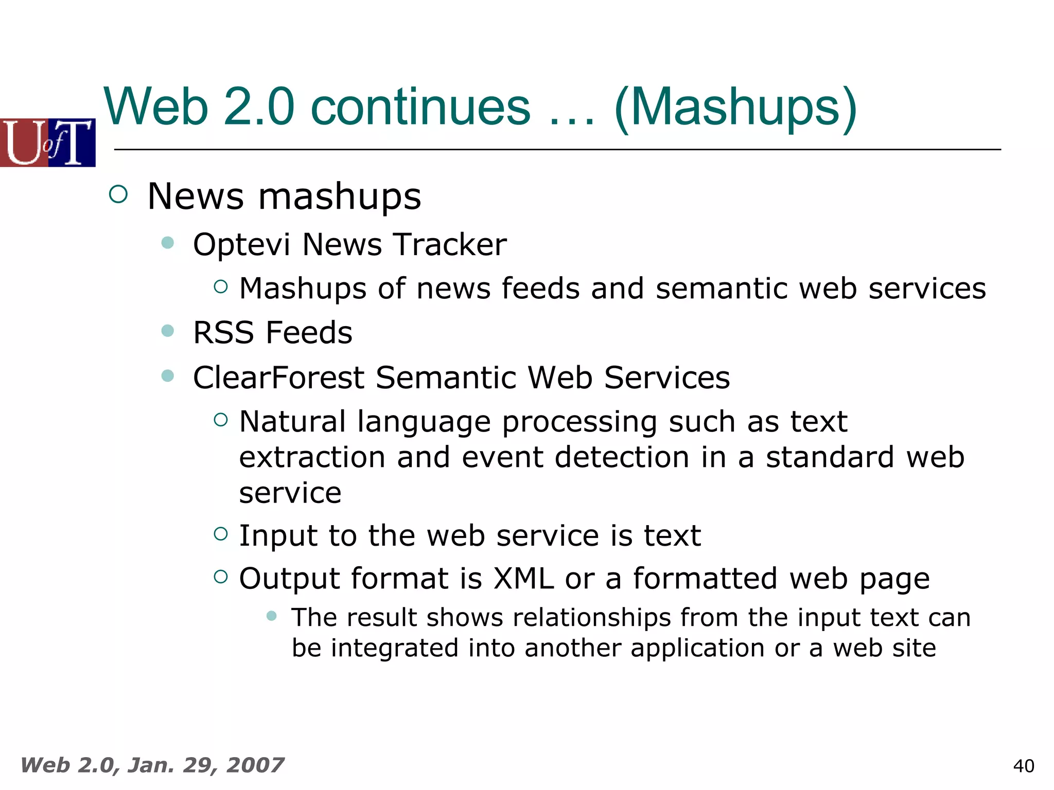 Web 2.0 continues … (Mashups) News mashups Optevi News Tracker  Mashups of news feeds and semantic web services RSS Feeds ClearForest Semantic Web Services Natural language processing such as text extraction and event detection in a standard web service Input to the web service is text Output format is XML or a formatted web page The result shows relationships from the input text can be integrated into another application or a web site 