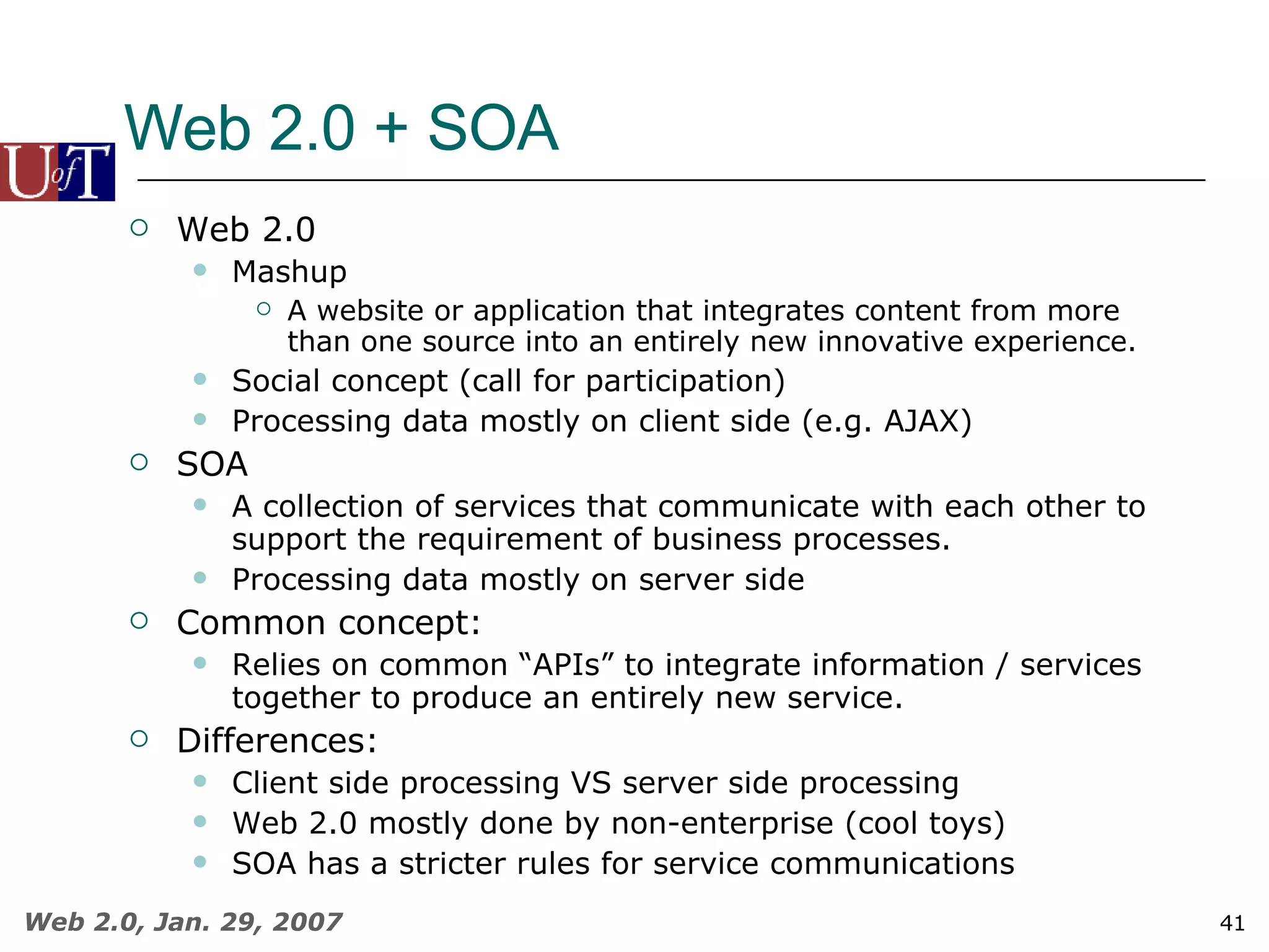 Web 2.0 + SOA Web 2.0 Mashup A website or application that integrates content from more than one source into an entirely new innovative experience. Social concept (call for participation) Processing data mostly on client side (e.g. AJAX) SOA A collection of services that communicate with each other to support the requirement of business processes. Processing data mostly on server side Common concept: Relies on common “APIs” to integrate information / services together to produce an entirely new service. Differences: Client side processing VS server side processing Web 2.0 mostly done by non-enterprise (cool toys) SOA has a stricter rules for service communications 