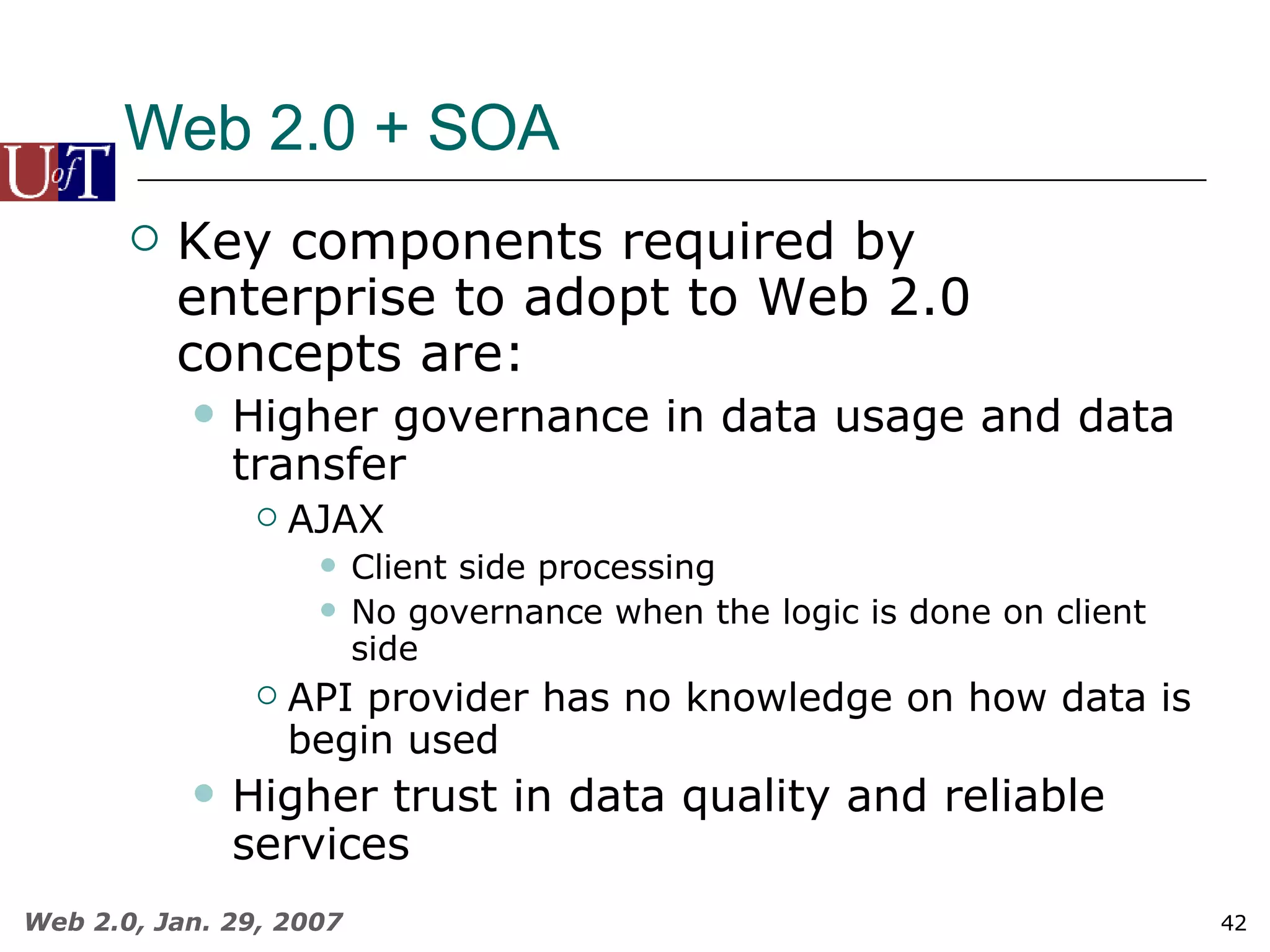 Web 2.0 + SOA Key components required by enterprise to adopt to Web 2.0 concepts are: Higher governance in data usage and data transfer AJAX Client side processing No governance when the logic is done on client side API provider has no knowledge on how data is begin used Higher trust in data quality and reliable services 