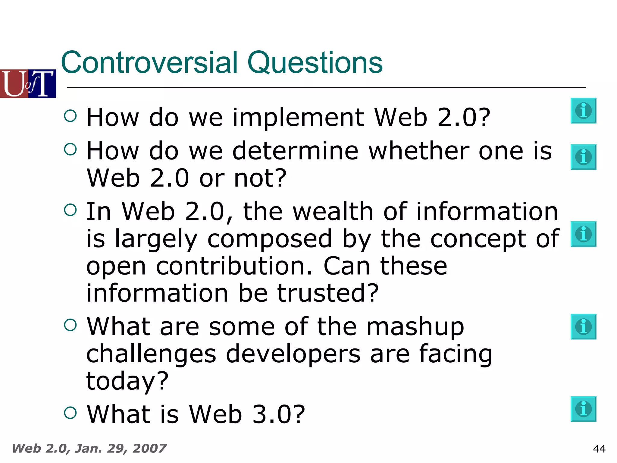 Controversial Questions How do we implement Web 2.0? How do we determine whether one is Web 2.0 or not? In Web 2.0, the wealth of information is largely composed by the concept of open contribution. Can these information be trusted? What are some of the mashup challenges developers are facing today? What is Web 3.0? 