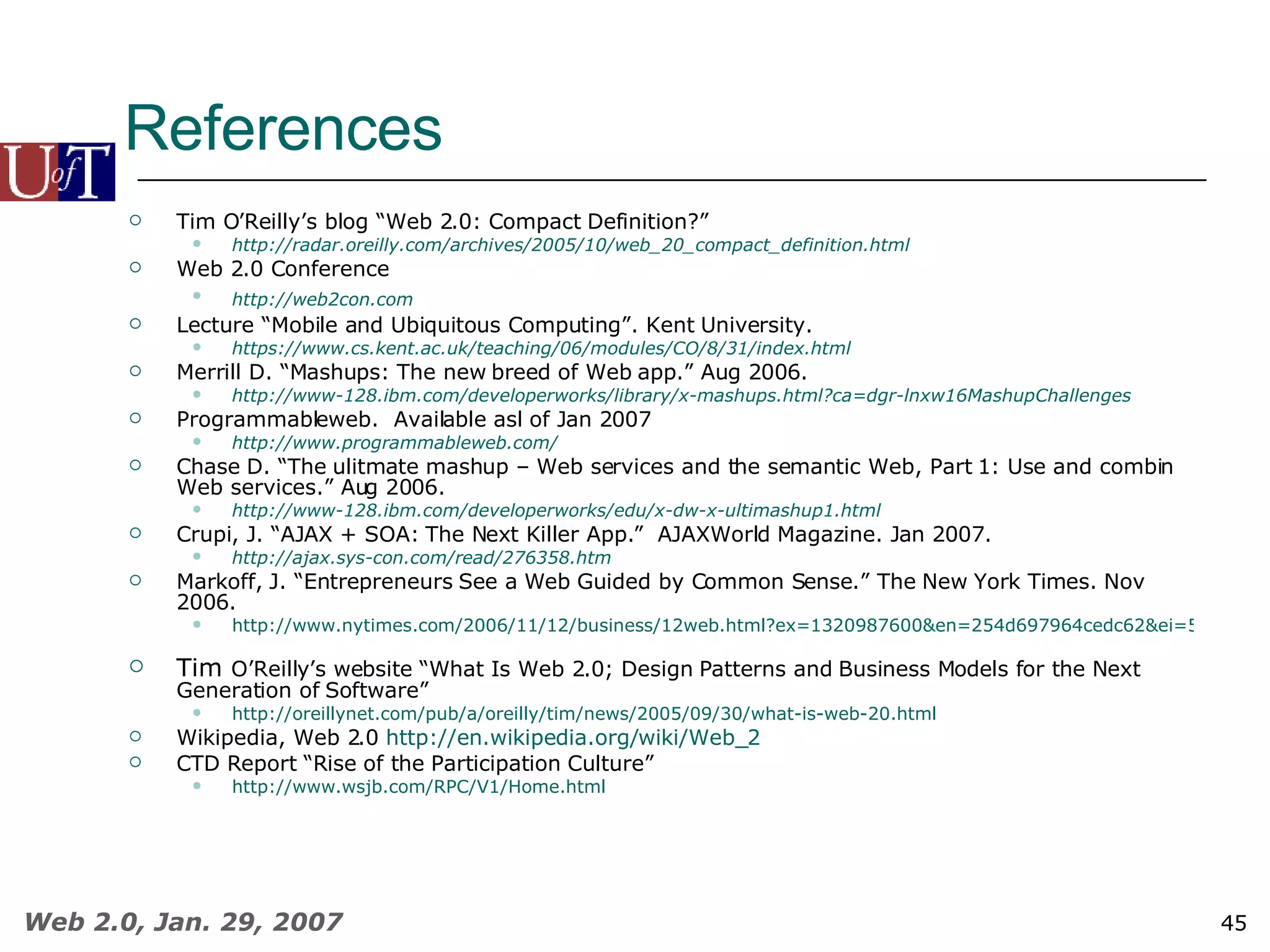 References Tim O’Reilly’s blog “Web 2.0: Compact Definition?”  http://radar.oreilly.com/archives/2005/10/web_20_compact_definition.html   Web 2.0 Conference http://web2con.com   Lecture “Mobile and Ubiquitous Computing”. Kent University. https://www.cs.kent.ac.uk/teaching/06/modules/CO/8/31/index.html   Merrill D. “Mashups: The new breed of Web app.” Aug 2006. http://www-128.ibm.com/developerworks/library/x-mashups.html?ca=dgr-lnxw16MashupChallenges Programmableweb.  Available asl of Jan 2007  http:// www.programmableweb.com /   Chase D. “The ulitmate mashup – Web services and the semantic Web, Part 1: Use and combin Web services.” Aug 2006.  http://www-128.ibm.com/developerworks/edu/x-dw-x-ultimashup1.html   Crupi, J. “AJAX + SOA: The Next Killer App.”  AJAXWorld Magazine. Jan 2007.  http://ajax.sys-con.com/read/276358.htm   Markoff, J. “Entrepreneurs See a Web Guided by Common Sense.” The New York Times. Nov 2006. http://www.nytimes.com/2006/11/12/business/12web.html?ex=1320987600&en=254d697964cedc62&ei=5088   Tim  O’Reilly’s website “What Is Web 2.0; Design Patterns and Business Models for the Next Generation of Software” http://oreillynet.com/pub/a/oreilly/tim/news/2005/09/30/what-is-web-20.html Wikipedia, Web 2.0  http://en.wikipedia.org/wiki/Web_2   CTD Report “Rise of the Participation Culture” http://www.wsjb.com/RPC/V1/Home.html 