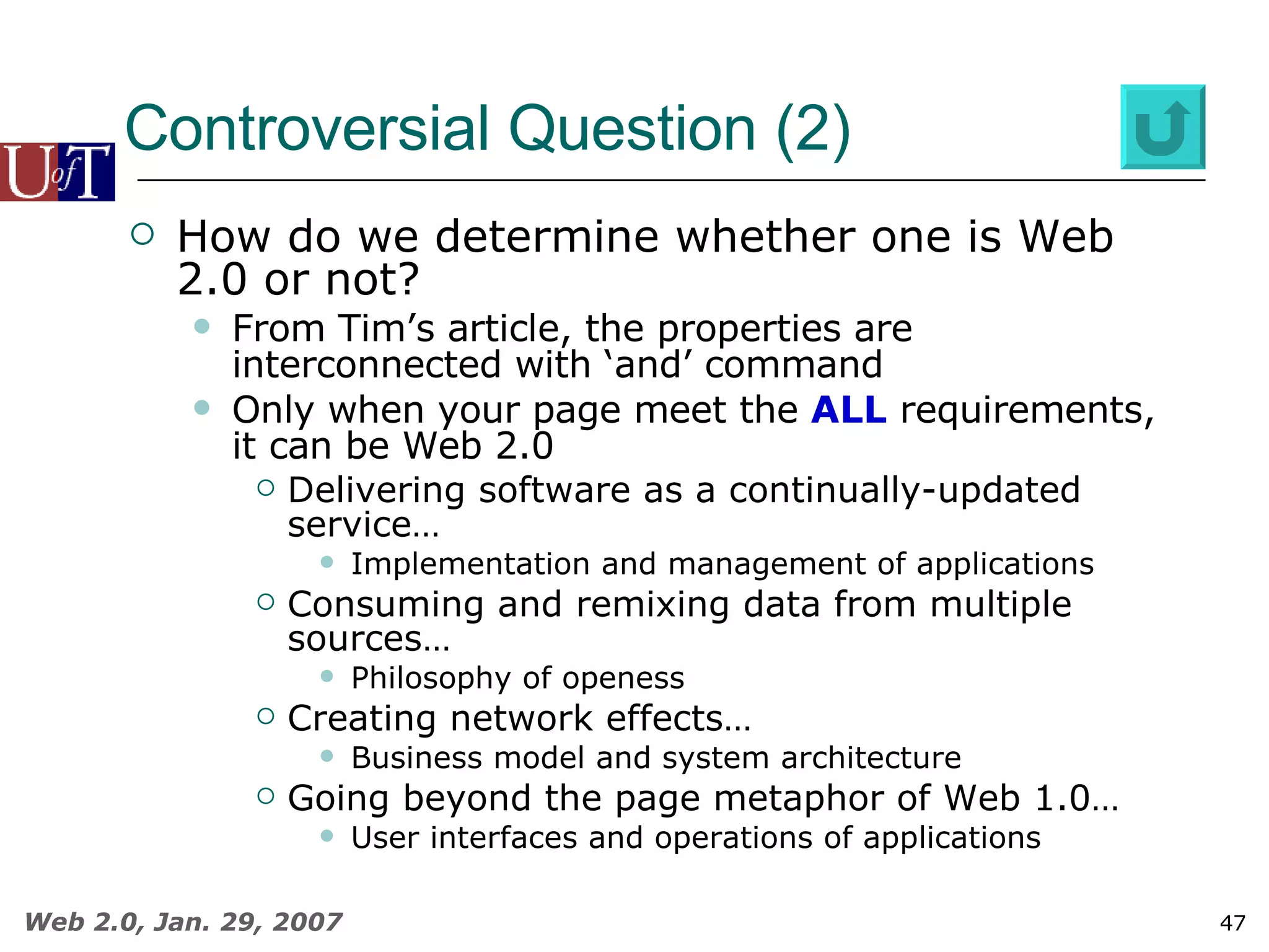 Controversial Question (2) How do we determine whether one is Web 2.0 or not? From Tim’s article, the properties are interconnected with ‘and’ command Only when your page meet the  ALL  requirements, it can be Web 2.0 Delivering software as a continually-updated service…  Implementation and management of applications Consuming and remixing data from multiple sources… Philosophy of openess Creating network effects…  Business model and system architecture Going beyond the page metaphor of Web 1.0…  User interfaces and operations of applications 