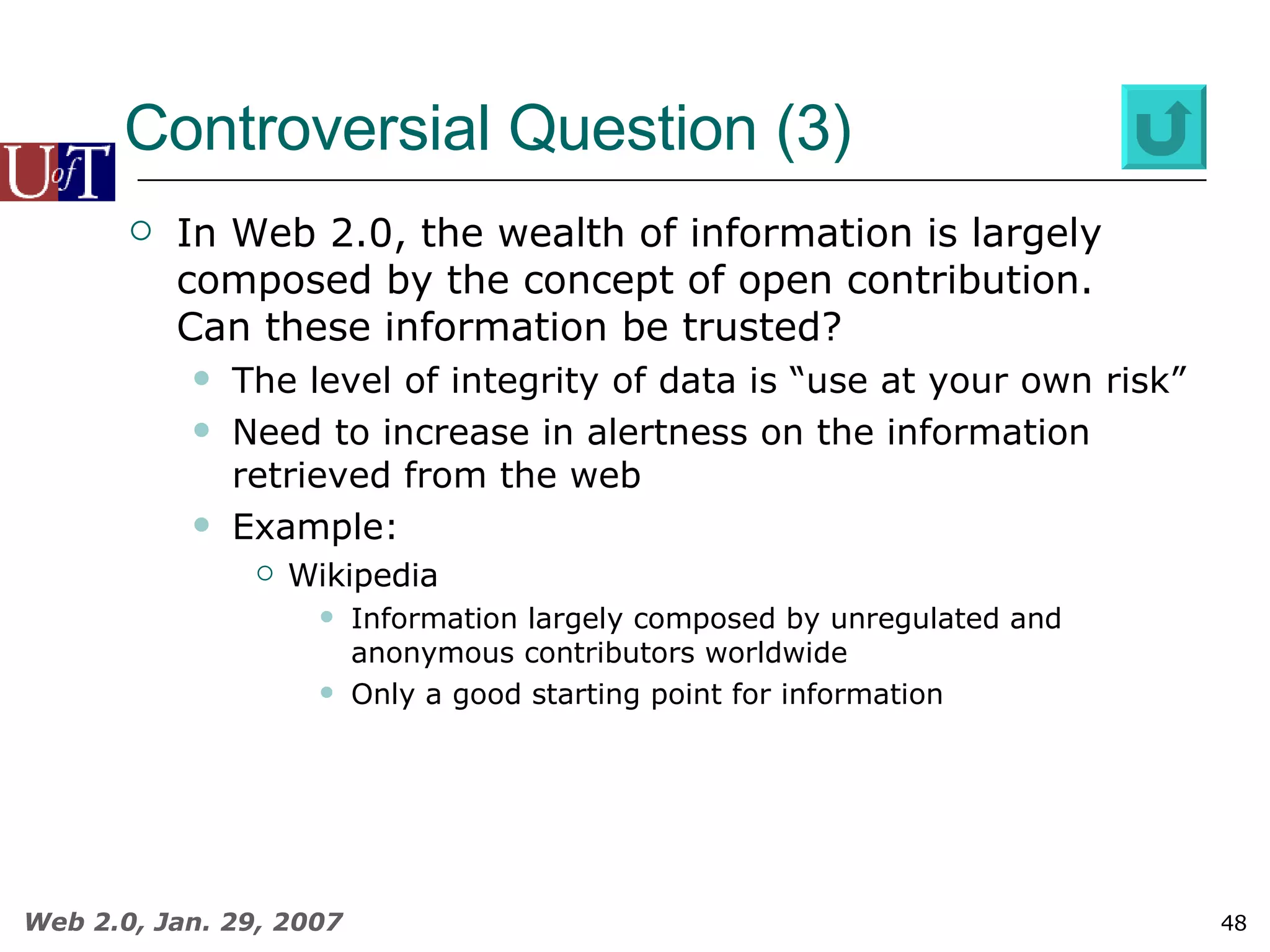 Controversial Question (3) In Web 2.0, the wealth of information is largely composed by the concept of open contribution.  Can these information be trusted? The level of integrity of data is “use at your own risk” Need to increase in alertness on the information retrieved from the web Example: Wikipedia Information largely composed by unregulated and anonymous contributors worldwide Only a good starting point for information 