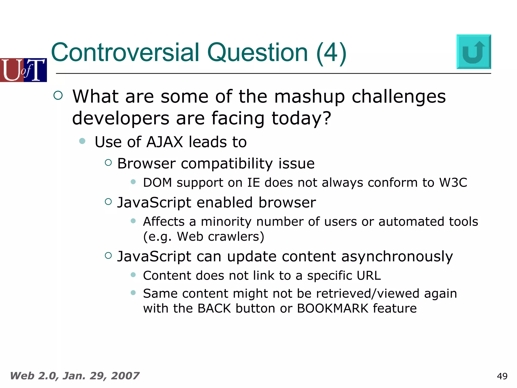 Controversial Question (4) What are some of the mashup challenges developers are facing today? Use of AJAX leads to Browser compatibility issue DOM support on IE does not always conform to W3C JavaScript enabled browser Affects a minority number of users or automated tools (e.g. Web crawlers) JavaScript can update content asynchronously Content does not link to a specific URL Same content might not be retrieved/viewed again with the BACK button or BOOKMARK feature 