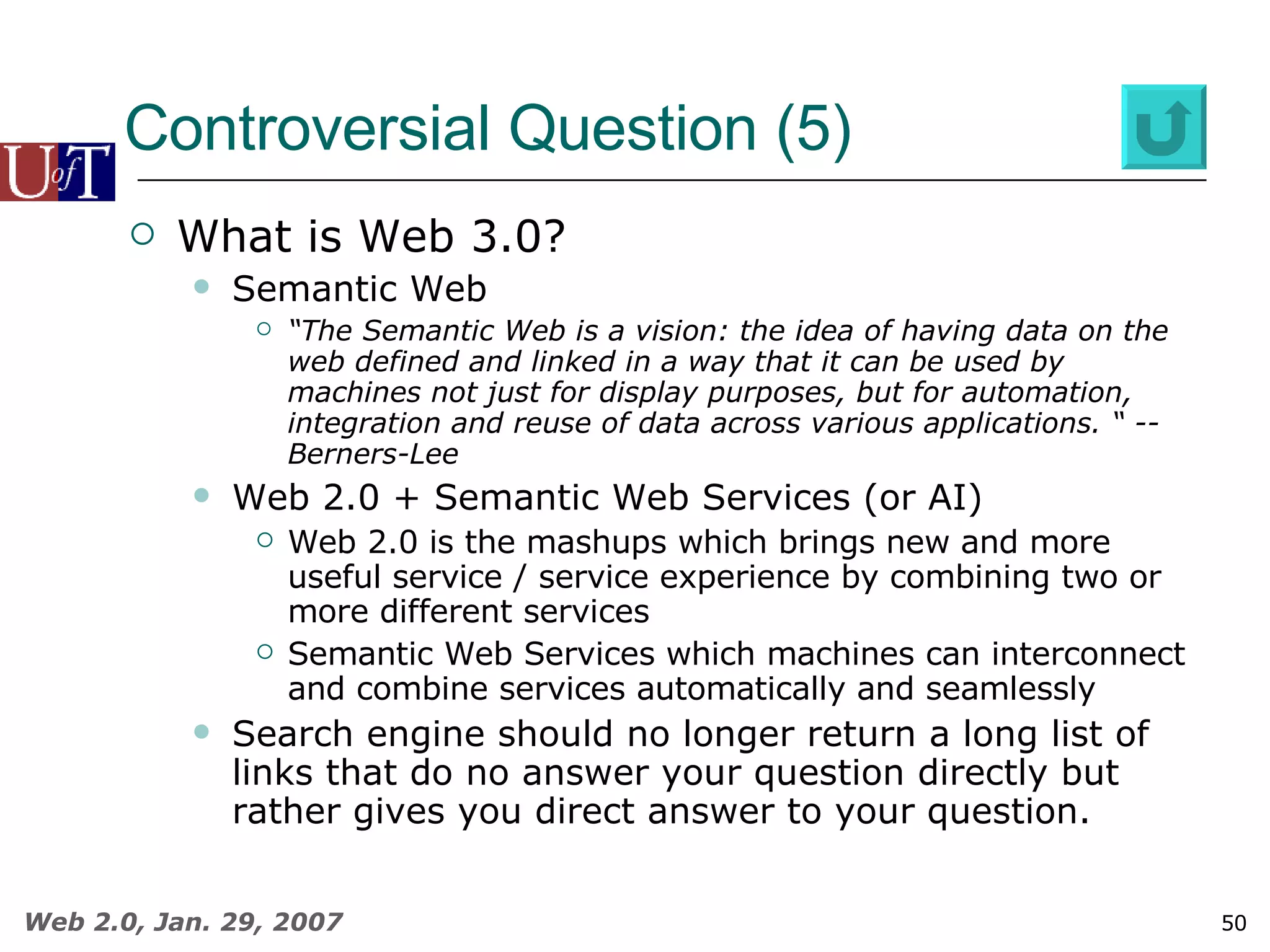 Controversial Question (5) What is Web 3.0? Semantic Web “ The Semantic Web is a vision: the idea of having data on the web defined and linked in a way that it can be used by machines not just for display purposes, but for automation, integration and reuse of data across various applications. “ -- Berners-Lee Web 2.0 + Semantic Web Services (or AI) Web 2.0 is the mashups which brings new and more useful service / service experience by combining two or more different services Semantic Web Services which machines can interconnect and combine services automatically and seamlessly Search engine should no longer return a long list of links that do no answer your question directly but rather gives you direct answer to your question. 