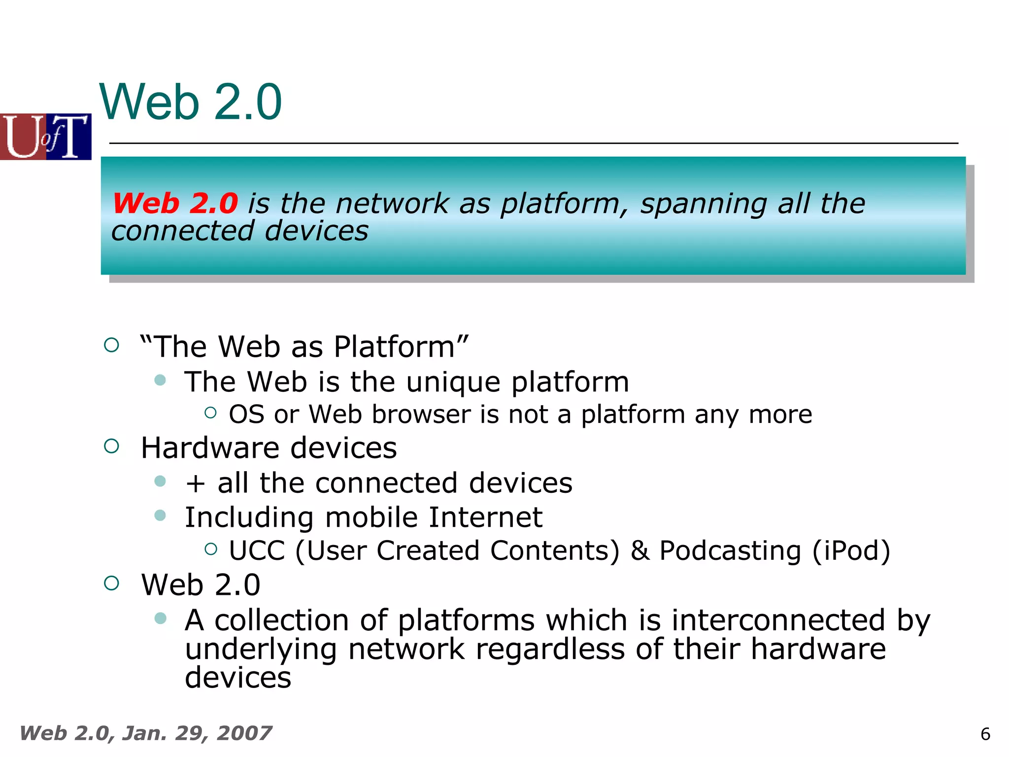Web 2.0 “ The Web as Platform” The Web is the unique platform OS or Web browser is not a platform any more Hardware devices + all the connected devices Including mobile Internet UCC (User Created Contents) & Podcasting (iPod) Web 2.0 A collection of platforms which is interconnected by underlying network regardless of their hardware devices   Web 2.0  is the network as platform, spanning all the connected devices 