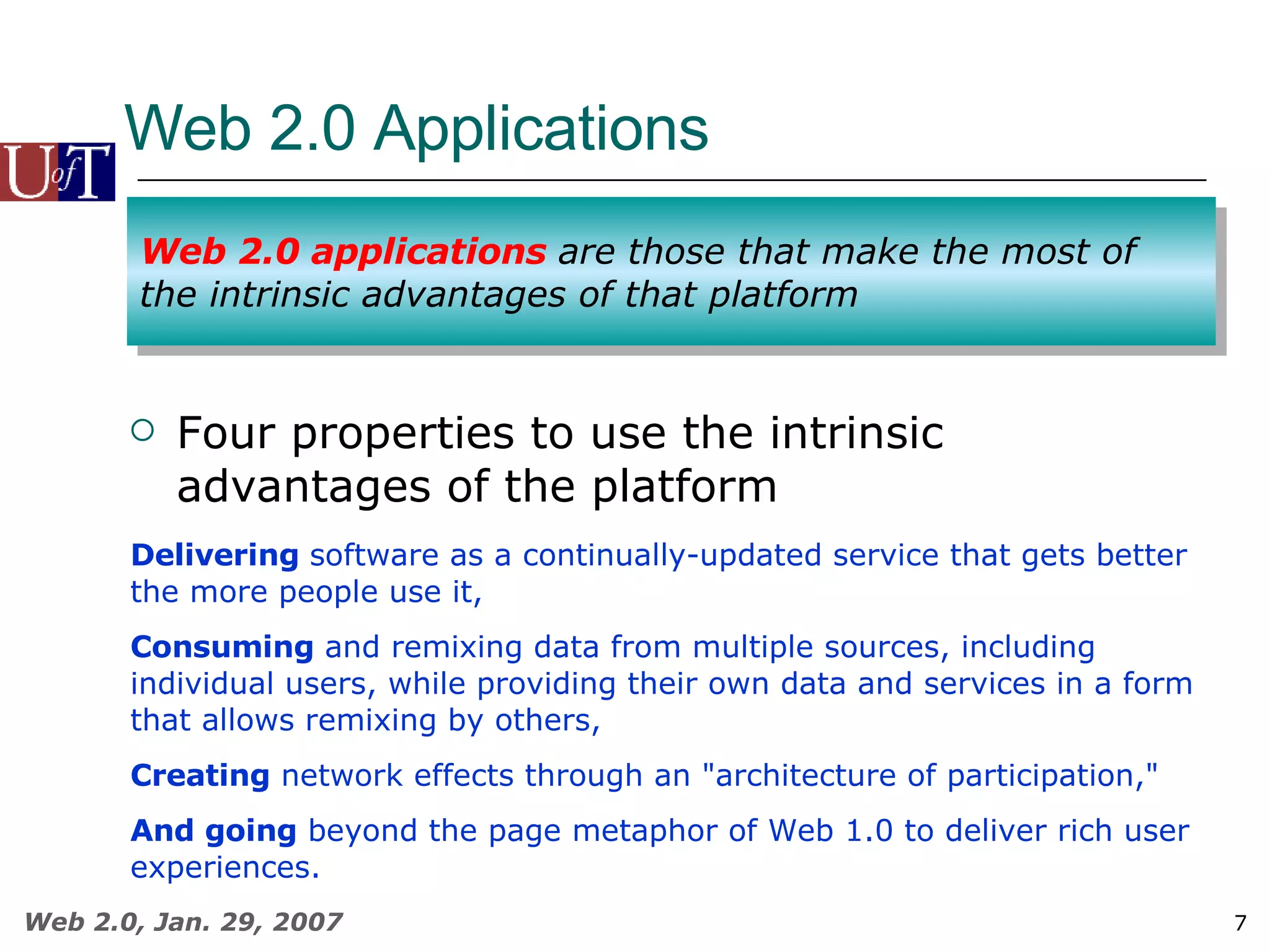 Web 2.0 Applications  Four properties to use the intrinsic advantages of the platform Delivering  software as a continually-updated service that gets better the more people use it,  Consuming  and remixing data from multiple sources, including individual users, while providing their own data and services in a form that allows remixing by others,  Creating  network effects through an &quot;architecture of participation,&quot;  And going  beyond the page metaphor of Web 1.0 to deliver rich user experiences.  Web 2.0 applications  are those that make the most of the intrinsic advantages of that platform 