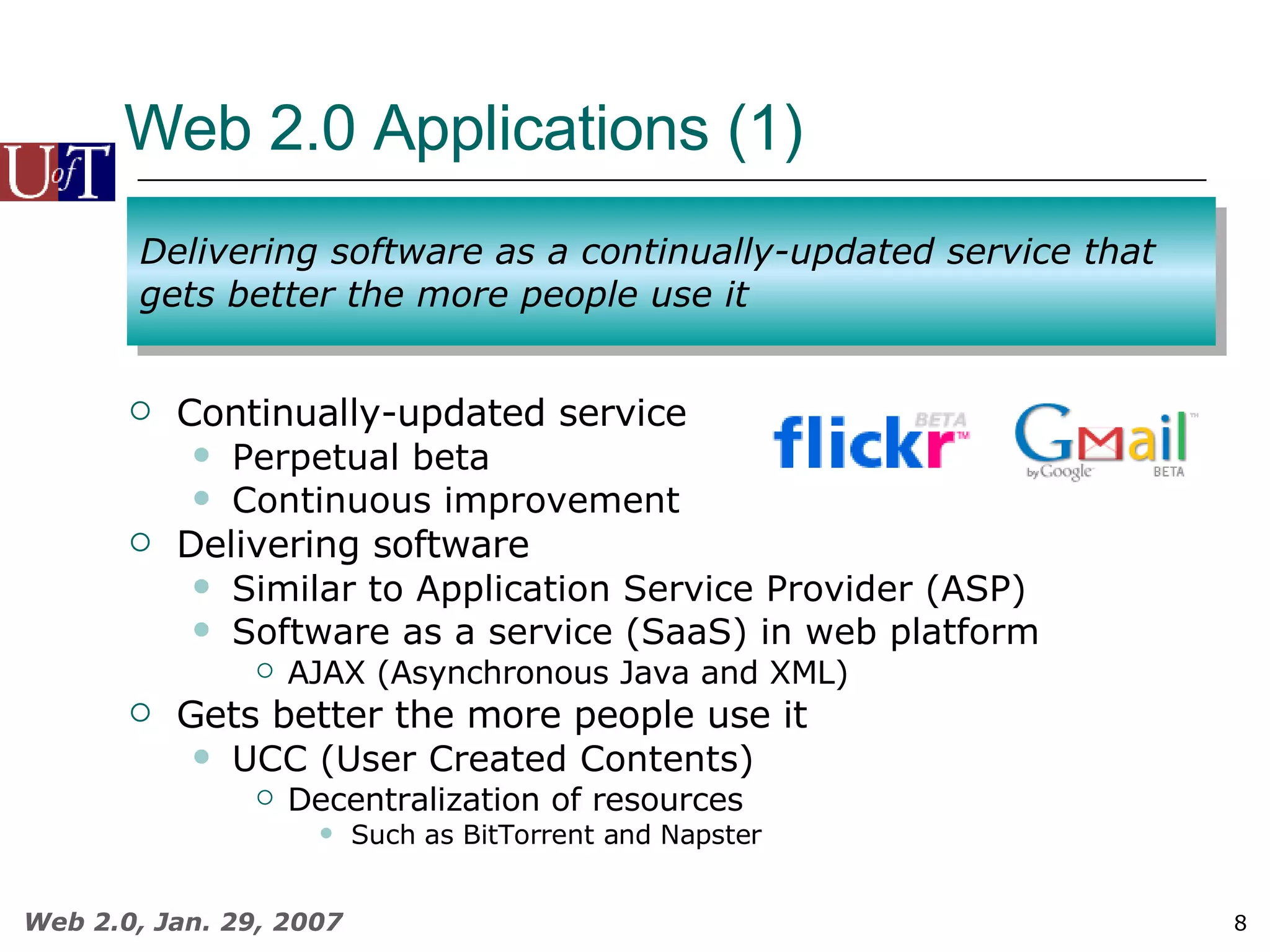 Web 2.0 Applications (1)  Continually-updated service Perpetual beta Continuous improvement Delivering software Similar to Application Service Provider (ASP) Software as a service (SaaS) in web platform AJAX (Asynchronous Java and XML)  Gets better the more people use it UCC (User Created Contents)  Decentralization of resources Such as BitTorrent and Napster Delivering software as a continually-updated service that gets better the more people use it 