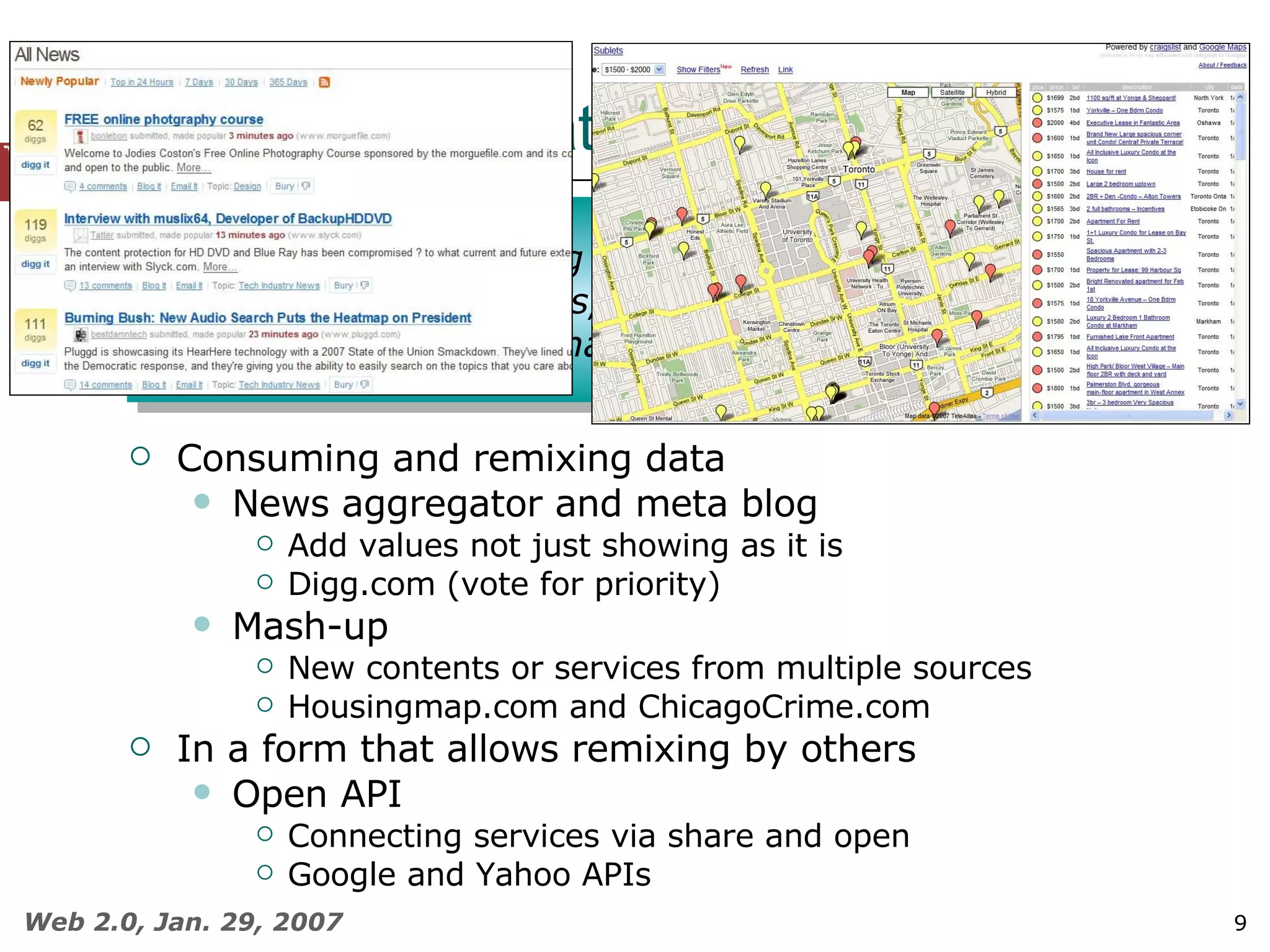 Web 2.0 Applications (2)  Consuming and remixing data News aggregator and meta blog Add values not just showing as it is Digg.com (vote for priority) Mash-up New contents or services from multiple sources Housingmap.com and ChicagoCrime.com In a form that allows remixing by others Open API Connecting services via share and open Google and Yahoo APIs Consuming and remixing data from multiple sources, including individual users, while providing their own data and services in a form that allows remixing by others 