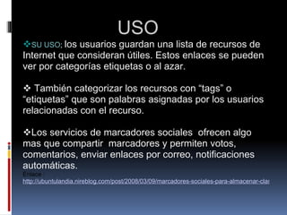                   USO      SU USO ;  los usuarios guardan una lista de recursos de Internet que consideran útiles. Estos enlaces se pueden ver por categorías etiquetas o al azar.       También categorizar los recursos con “tags” o “etiquetas” que son palabras asignadas por los usuarios relacionadas con el recurso.     Los servicios de marcadores sociales  ofrecen algo mas que compartir  marcadores y permiten votos, comentarios, enviar enlaces por correo, notificaciones automáticas. Enlace :  http://ubuntulandia.nireblog.com/post/2008/03/09/marcadores-sociales-para-almacenar-clasificar-y-compartir-enlaces-en-internet   