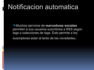      Notificacion automatica     Muchos servicios de  marcadores sociales  permiten a sus usuarios suscribirse a RSS según tags o colecciones de tags. Esto permite a los suscriptores estar al tanto de las novedades .                                       