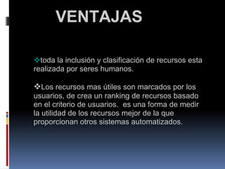                 VENTAJAS      toda la inclusión y clasificación de recursos esta realizada por seres humanos.     Los recursos mas útiles son marcados por los usuarios, de crea un ranking de recursos basado en el criterio de usuarios.  es una forma de medir la utilidad de los recursos mejor de la que proporcionan otros sistemas automatizados.  