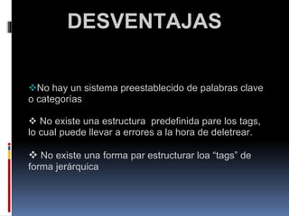                DESVENTAJAS      No hay un sistema preestablecido de palabras clave o categorías       No existe una estructura  predefinida pare los tags, lo cual puede llevar a errores a la hora de deletrear.       No existe una forma par estructurar loa “tags” de forma jerárquica 
