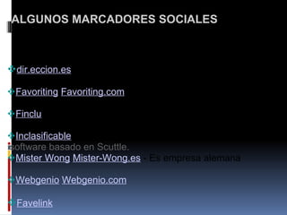   ALGUNOS MARCADORES SOCIALES     dir.eccion.es       Favoriting   Favoriting.com       Finclu       Inclasificable ,   software basado en Scuttle.   Mister Wong   Mister-Wong.es  - Es empresa alemana     Webgenio   Webgenio.com       Favelink    