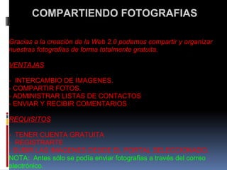   COMPARTIENDO FOTOGRAFIAS    Gracias a la creación de la Web 2.0 podemos compartir y organizar nuestras fotografías de forma totalmente gratuita.   VENTAJAS   -  INTERCAMBIO DE IMAGENES. - COMPARTIR FOTOS. - ADMINISTRAR LISTAS DE CONTACTOS - ENVIAR Y RECIBIR COMENTARIOS   REQUISITOS   -  TENER CUENTA GRATUITA -  REGISTRARTE - SUBIR LAS IMAGENES DESDE EL PORTAL SELECCIONADO. NOTA:  Antes sólo se podía enviar fotografias a través del correo electrónico.   