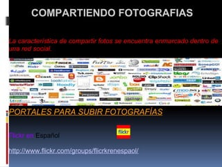   COMPARTIENDO FOTOGRAFIAS    La característica de compartir fotos se encuentra enmarcado dentro de una red social.               PORTALES PARA SUBIR FOTOGRAFÍAS      Flickr en  Español    http://www.flickr.com/groups/flicrkrenespaol/     